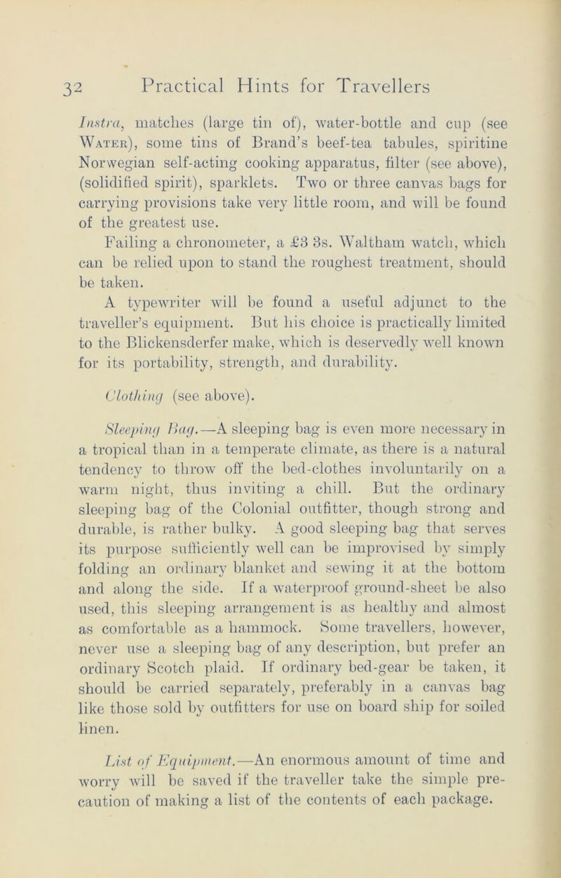 lustra, matches (large tin of), water-bottle and cup (see Water), some tins of Brand’s beef-tea tabules, spiritine Norwegian self-acting cooking apparatus, filter (see above), (solidified spirit), sparklets. Two or three canvas bags for carrying provisions take very little room, and will be found of the greatest use. Failing a chronometer, a T3 3s. Waltham watch, which can be relied upon to stand the roughest treatment, should be taken. A typewriter will be found a useful adjunct to the traveller’s equipment. But his choice is practically limited to the Blickensderfer make, which is deservedly well known for its portability, strength, and durability. Clot/iing (see above). Sleeping Bag.—A sleeping bag is even more necessary in a tropical than in a temperate climate, as there is a natural tendency to throw off the bed-clothes involuntarily on a warm night, thus inviting a chill. But the ordinary sleeping bag of the Colonial outfitter, though strong and durable, is rather bulky. A good sleeping bag that serves its purpose sufficiently well can be improvised by simply folding an ordinary blanket and sewing it at the bottom and along the side. If a waterproof ground-sheet be also used, this sleeping arrangement is as healthy and almost as comfortable as a hammock. Some travellers, however, never use a sleeping bag of any description, but prefer an ordinary Scotch plaid. If ordinary bed-gear be taken, it should be carried separately, preferably in a canvas bag- like those sold by outfitters for use on board ship for soiled linen. List of Equipment.—An enormous amount of time and worry will be saved if the traveller take the simple pre- caution of making a list of the contents of each package.