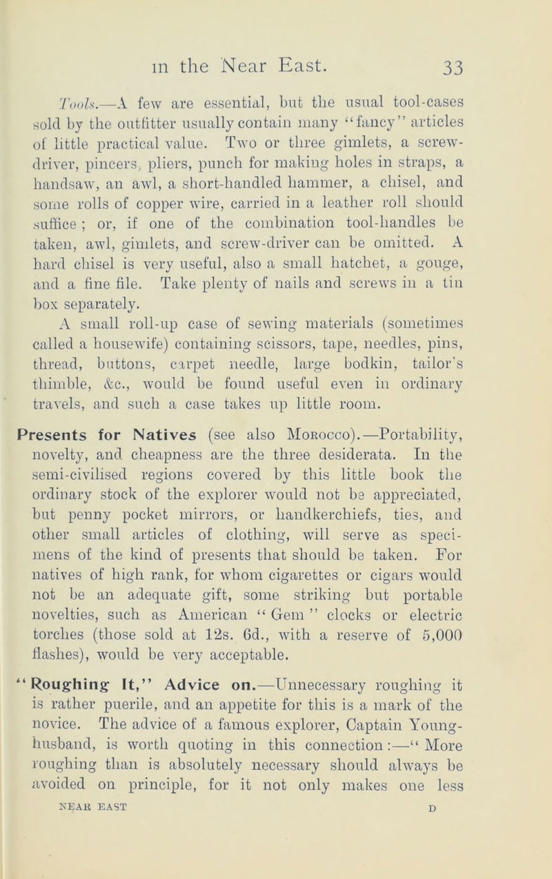 Tools.—A few are essential, but the usual tool-cases sold by the outfitter usually contain many “fancy” articles of little practical value. Two or three gimlets, a screw- driver, pincers, pliers, punch for making holes in straps, a handsaw, an awl, a short-handled hammer, a chisel, and some rolls of copper wire, carried in a leather roll should suffice ; or, if one of the combination tool-handles be taken, awl, gimlets, and screw-driver can be omitted. A hard chisel is very useful, also a small hatchet, a gouge, and a fine file. Take plenty of nails and screws in a tin box separately. A small roll-up case of sewing materials (sometimes called a housewife) containing scissors, tape, needles, pins, thread, buttons, carpet needle, large bodkin, tailor’s thimble, Ac., would be found useful even in ordinary travels, and such a case takes up little room. Presents for Natives (see also Morocco).—Portability, novelty, and cheapness are the three desiderata. In the semi-civilised regions covered by this little book the ordinary stock of the explorer would not be appreciated, but penny pocket mirrors, or handkerchiefs, ties, and other small articles of clothing, will serve as speci- mens of the kind of presents that should be taken. For natives of high rank, for whom cigarettes or cigars would not be an adequate gift, some striking but portable novelties, such as American “ Gem ” clocks or electric torches (those sold at l‘2s. 6d., with a reserve of 5,000 flashes), would be very acceptable. “Roughing It,” Advice on.—Unnecessary roughing it is rather puerile, and an appetite for this is a mark of the novice. The advice of a famous explorer, Captain Young- husband, is worth quoting in this connection :—“ More roughing than is absolutely necessary should always be avoided on principle, for it not only makes one less NEAB EAST D