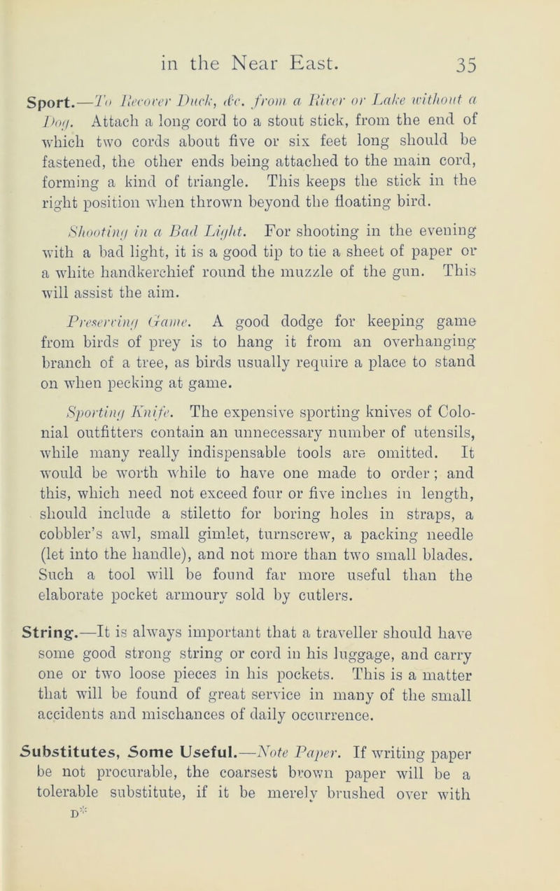 Sport.—1 o lleeover Duck, d'c. from a Hirer or Lake without a Dog. Attach a long cord to a stout stick, from the end of which two cords about five or six feet long should be fastened, the other ends being attached to the main cord, forming a kind of triangle. This keeps the stick in the right position when thrown beyond the floating bird. Shooting in a Bad Light. For shooting in the evening with a bad light, it is a good tip to tie a sheet of paper or a white handkerchief round the muzzle of the gun. This will assist the aim. Preserving Game. A good dodge for keeping game from birds of prey is to hang it from an overhanging branch of a tree, as birds usually require a place to stand on when pecking at game. Sporting Knife. The expensive sporting knives of Colo- nial outfitters contain an unnecessary number of utensils, while many really indispensable tools are omitted. It would be worth while to have one made to order; and this, which need not exceed four or five inches in length, should include a stiletto for boring holes in straps, a cobbler’s awl, small gimlet, turnscrew, a packing needle (let into the handle), and not more than two small blades. Such a tool will be found far more useful than the elaborate pocket armoury sold by cutlers. String.—It is always important that a traveller should have some good strong string or cord in his luggage, and carry one or two loose pieces in his pockets. This is a matter that will be found of great service in many of the small accidents and mischances of daily occurrence. Substitutes, Some Useful.—Note Paper. If writing paper be not procurable, the coarsest brown paper will be a tolerable substitute, if it be merely brushed over with jr: