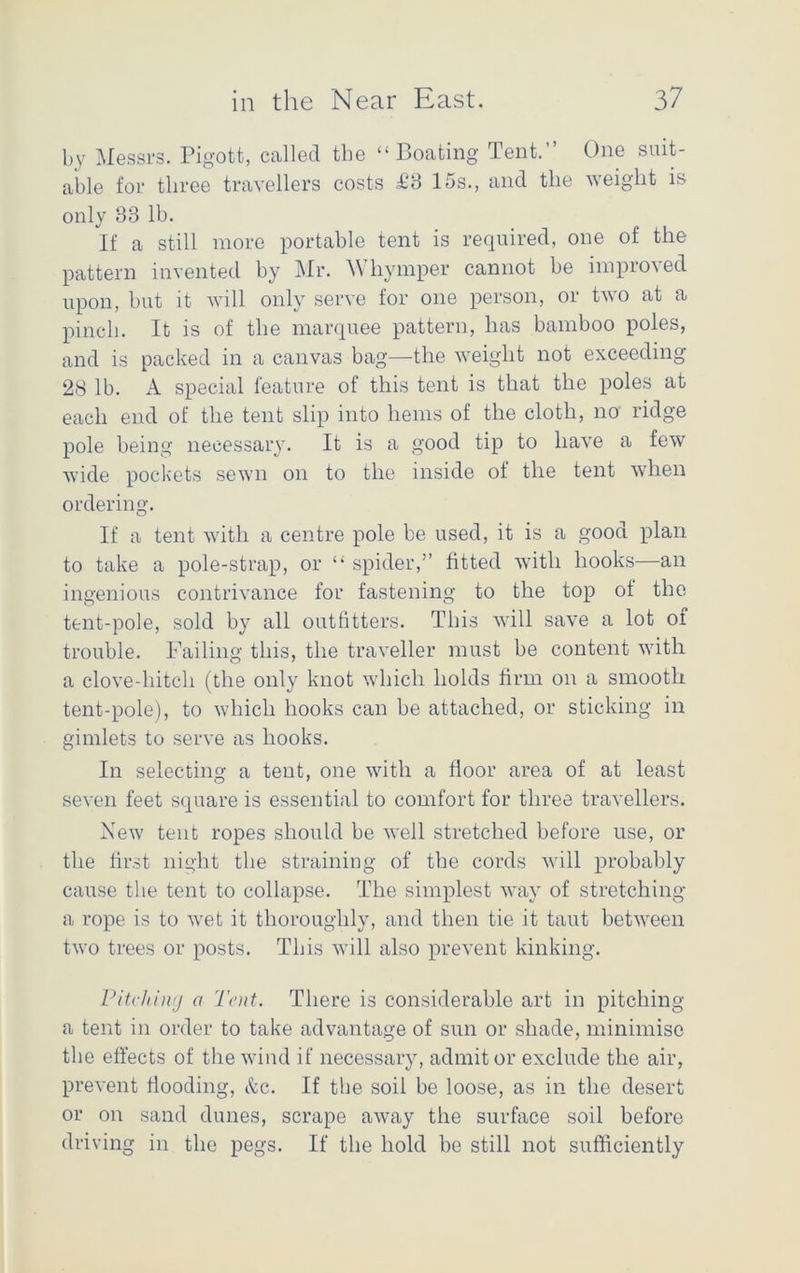 by Messrs. Pigott, called the “Boating Tent.” One suit- able for three travellers costs £3 15s., and the weight is only 33 lb. If a still more portable tent is required, one of the pattern invented by Mr. Whymper cannot be improved upon, but it will only serve for one person, or two at a pinch. It is of the marquee pattern, has bamboo poles, and is packed in a canvas bag—the weight not exceeding 28 lb. A special feature of this tent is that the poles at each end of the tent slip into hems of the cloth, no ridge pole being necessary. It is a good tip to have a few wide pockets sewn on to the inside of the tent when ordering. If a tent with a centre pole be used, it is a good plan to take a pole-strap, or “ spider,” fitted with hooks—an ingenious contrivance for fastening to the top of the tent-pole, sold by all outfitters. This will save a lot of trouble. Failing this, the traveller must be content with a clove-hitch (the only knot which holds firm on a smooth tent-pole), to which hooks can be attached, or sticking in gimlets to serve as hooks. In selecting a tent, one with a floor area of at least seven feet square is essential to comfort for three travellers. New tent ropes should be well stretched before use, or the first night the straining of the cords will probably cause the tent to collapse. The simplest way of stretching a rope is to wet it thoroughly, and then tie it taut between two trees or posts. This will also prevent kinking. Pitching a Tent. There is considerable art in pitching a tent in order to take advantage of sun or shade, minimise the effects of the wind if necessary, admit or exclude the air, prevent flooding, &c. If the soil be loose, as in the desert or on sand dunes, scrape away the surface soil before driving in the pegs. If the hold be still not sufficiently