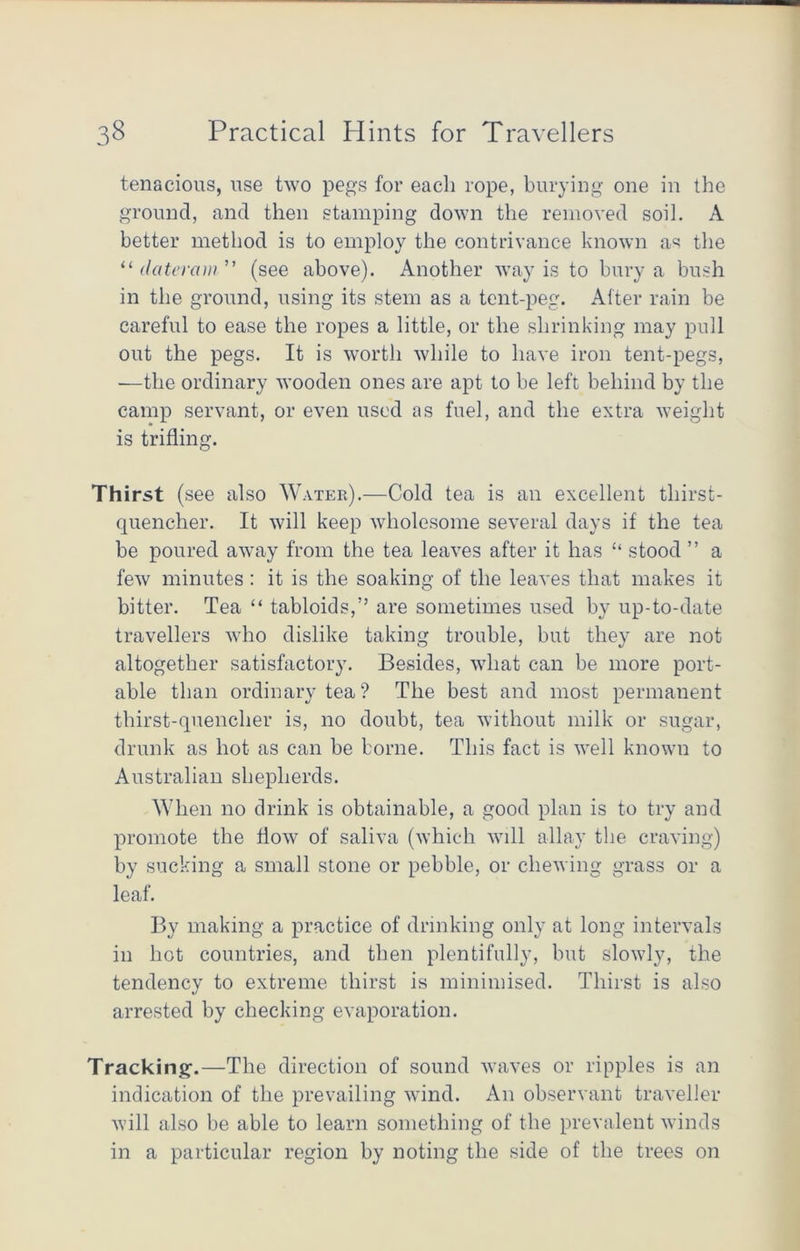 tenacious, use two pegs for each rope, burying one in the ground, and then stamping down the removed soil. A better method is to employ the contrivance known as the “ dateram” (see above). Another way is to bury a bush in the ground, using its stem as a tent-peg. Alter rain be careful to ease the ropes a little, or the shrinking may pull out the pegs. It is worth while to have iron tent-pegs, ■—the ordinary wooden ones are apt to be left behind by the camp servant, or even used as fuel, and the extra weight is trifling. Thirst (see also Water).—Cold tea is an excellent thirst- quencher. It will keep wholesome several days if the tea be poured away from the tea leaves after it has “ stood ” a few minutes : it is the soaking of the leaves that makes it bitter. Tea “ tabloids,’’ are sometimes used by up-to-date travellers who dislike taking trouble, but they are not altogether satisfactory. Besides, what can be more port- able than ordinary tea? The best and most permanent thirst-quencher is, no doubt, tea without milk or sugar, drunk as hot as can be borne. This fact is well known to Australian shepherds. When no drink is obtainable, a good plan is to try and promote the flow of saliva (which will allay the craving) by sucking a small stone or pebble, or chewing grass or a leaf. By making a practice of drinking only at long intervals in hot countries, and then plentifully, but slowly, the tendency to extreme thirst is minimised. Thirst is also arrested by checking evaporation. Tracking.—The direction of sound waves or ripples is an indication of the prevailing wind. An observant traveller will also be able to learn something of the prevalent winds in a particular region by noting the side of the trees on