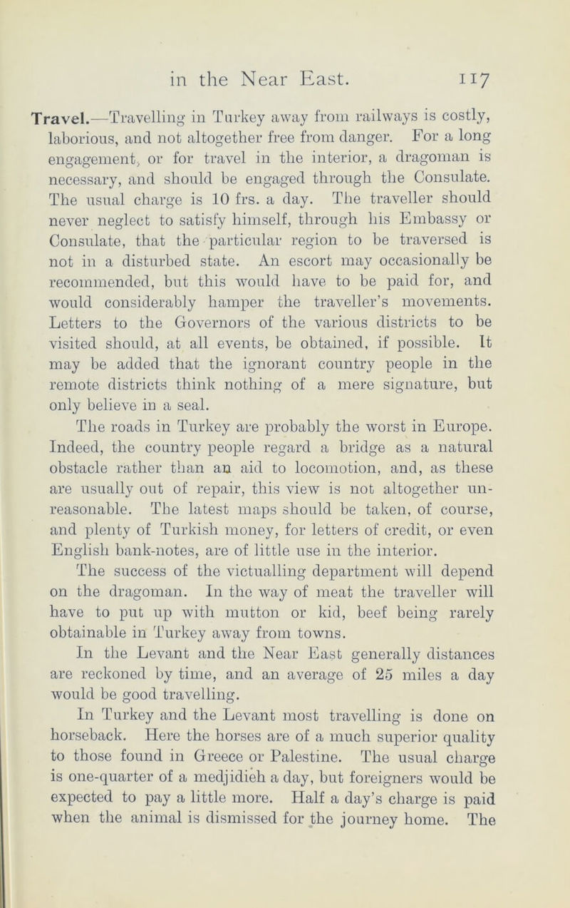 Travel.—Travelling in Turkey away from railways is costly, laborious, and not altogether free from danger. For a long engagement, or for travel in the interior, a dragoman is necessary, and should be engaged through the Consulate. The usual charge is 10 frs. a day. The traveller should never neglect to satisfy himself, through his Embassy or Consulate, that the particular region to be traversed is not in a disturbed state. An escort may occasionally be recommended, but this would have to be paid for, and would considerably hamper the traveller’s movements. Letters to the Governors of the various districts to be visited should, at all events, be obtained, if possible. It may be added that the ignorant country people in the remote districts think nothing of a mere signature, but only believe in a seal. The roads in Turkey are probably the worst in Europe. Indeed, the country people regard a bridge as a natural obstacle rather than an aid to locomotion, and, as these are usually out of repair, this view is not altogether un- reasonable. The latest maps should be taken, of course, and plenty of Turkish money, for letters of credit, or even English bank-notes, are of little use in the interior. The success of the victualling department will depend on the dragoman. In the way of meat the traveller will have to put up with mutton or kid, beef being rarely obtainable in Turkey away from towns. In the Levant and the Near East generally distances are reckoned by time, and an average of 25 miles a day would be good travelling. In Turkey and the Levant most travelling is done on horseback. Here the horses are of a much superior quality to those found in Greece or Palestine. The usual charge is one-quarter of a medjidieh a day, but foreigners would be expected to pay a little more. Half a day’s charge is paid when the animal is dismissed for the journey home. The