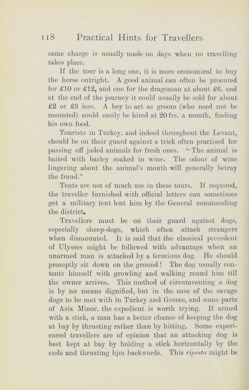 same charge is usually made on days when no travelling takes place. If the tour is a long one, it is more economical to buy the horse outright. A good animal can often be procured for £10 or £12, and one for the dragoman at about £6, and at the end of the journey it could usually be sold for about £2 or £3 less. A hoy to act as groom (who need not be mounted) could easily be hired at 20frs. a month, finding his own food. Tourists in Turkey, and indeed throughout the Levant, should be on their guard against a trick often practised for passing off jaded animals for fresh ones. “ The animal is baited with barley soaked in wine. The odour of wine lingering about the animal’s mouth will generally betray the fraud.” Tents are not of much use in these tours. If required, the traveller furnished with official letters can sometimes get a military tent lent him by the General commanding the district. Travellers must be on their guard against dogs, especially sheep-dogs, which often attack strangers when dismounted. It is said that the classical precedent of Ulysses might be followed with advantage when an unarmed man is attacked by a ferocious dog. He should promptly sit down on the ground ! The dog usually con- tents himself with growling and walking round him till the owner arrives. This method of circumventing a dog is by no means dignified, but in the case of the savage dogs to be met with in Turkey and Greece, and some parts of Asia Minor, the expedient is worth trying. If armed with a stick, a man has a better chance of keeping the dog at bay by thrusting rather than by hitting. Borne experi- enced travellers are of opinion that an attacking dog is best kept at bay by holding a stick horizontally by the ends and thrusting him backwards. This riposto might be