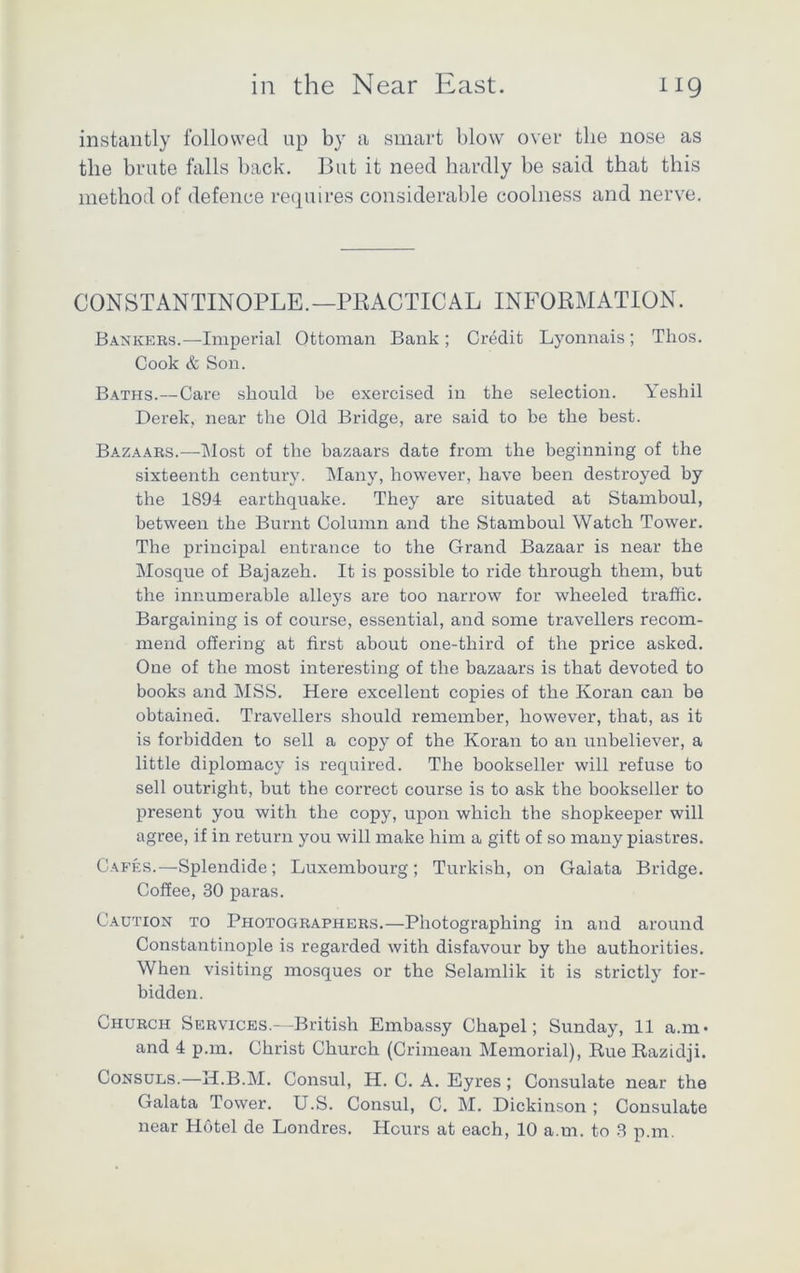 instantly followed up by a smart blow over the nose as the brute falls back. But it need hardly be said that this method of defence requires considerable coolness and nerve. CONSTANTINOPLE.—PRACTICAL INFORMATION. Bankers.—Imperial Ottoman Bank ; Credit Lyonnais; Tlios. Cook & Son. Baths.—Care should be exercised in the selection. Yeshil Derek, near the Old Bridge, are said to be the best. Bazaars.—Most of the bazaars date from the beginning of the sixteenth century. Many, however, have been destroyed by the 1894 earthquake. They are situated at Stamboul, between the Burnt Column and the Stamboul Watch Tower. The principal entrance to the Grand Bazaar is near the Mosque of Bajazeh. It is possible to ride through them, but the innumerable alleys are too narrow for wheeled traffic. Bargaining is of course, essential, and some travellers recom- mend offering at first about one-third of the price asked. One of the most interesting of the bazaars is that devoted to books and MSS. Here excellent copies of the Koran can be obtained. Travellers should remember, however, that, as it is forbidden to sell a copy of the Koran to an unbeliever, a little diplomacy is required. The bookseller will refuse to sell outright, but the correct course is to ask the bookseller to present you with the copy, upon which the shopkeeper will agree, if in return you will make him a gift of so many piastres. Cafes.—Splendide; Luxembourg; Turkish, on Gaiata Bridge. Coffee, 30 paras. Caution to Photographers.—Photographing in and around Constantinople is regarded with disfavour by the authorities. When visiting mosques or the Selamlik it is strictly for- bidden. Church Services.—British Embassy Chapel; Sunday, 11 a.m* and 4 p.m. Christ Church (Crimean Memorial), Rue Razidji. Consuls.—H.B.M. Consul, H. C. A. Eyres ; Consulate near the Gaiata Tower. U.S. Consul, C. M. Dickinson ; Consulate near Hotel de Londres. Hours at each, 10 a.m. to 3 p.m.