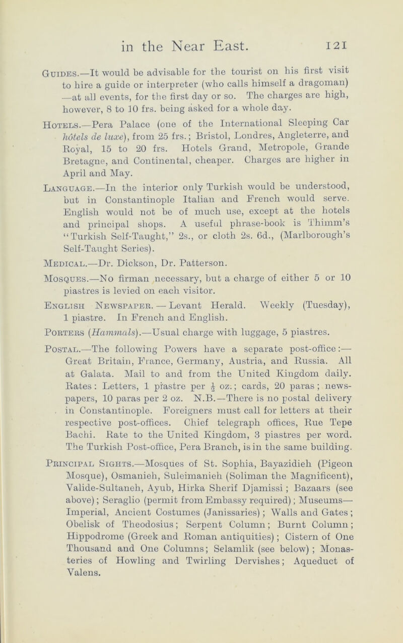 Guides.—It would be advisable for the tourist on bis first visit to hire a guide or interpreter (who calls himself a dragoman) —at all events, for the first day or so. The charges are high, however, 8 to 10 frs. beiug asked for a whole day. Hotels.—Pera Palace (one of the International Sleeping Car hotels de luxe), from 25 frs.; Bristol, Londres, Angleterre, and Royal, 15 to 20 frs. Hotels Grand, Metropole, Grande Bretagne, and Continental, cheaper. Charges are higher in April and May. Language.—In the interior only Turkish would be understood, hut in Constantinople Italian and French would serve. English would not be of much use, except at the hotels and principal shops. A useful phrase-book is Thimm’s “Turkish Self-Taught,” 2s., or cloth 2s. Gd., (Marlborough’s Self-Taught Series). Medical.—Dr. Dickson, Dr. Patterson. Mosques.—No firman necessary, but a charge of either 5 or 10 piastres is levied on each visitor. English Newspaper. — Levant Herald. Weekly (Tuesday), 1 piastre. In French and English. Porters (Hammals).—Usual charge with luggage, 5 piastres. Postal.—The following Powers have a separate post-office:— Great Britain, France, Germany, Austria, and Russia. All at Galata. Mail to and from the United Kingdom daily. Rates: Letters, 1 piastre per £ oz.; cards, 20 paras; news- papers, 10 paras per 2 oz. N.B.—There is no postal delivery in Constantinople. Foreigners must call for letters at their respective post-offices. Chief telegraph offices, Rue Tepe Bachi. Rate to the United Kingdom, 3 piastres per word. The Turkish Post-office, Pera Branch, is in the same building. Principal Sights.—Mosques of St. Sophia, Bayazidieh (Pigeon Mosque), Osmanieh, Suleimanieh (Soliman the Magnificent), Valide-Sultaneh, Ayub, Hirka Sherif Djamissi ; Bazaars (see above); Seraglio (permit from Embassy required); Museums— Imperial, Ancient Costumes (Janissaries); Walls and Gates; Obelisk of Theodosius; Serpent Column; Burnt Column; Hippodrome (Greek and Roman antiquities); Cistern of One Thousand and One Columns; Selamlik (see below) ; Monas- teries of Howling and Twirling Dervishes; Aqueduct of Valens.