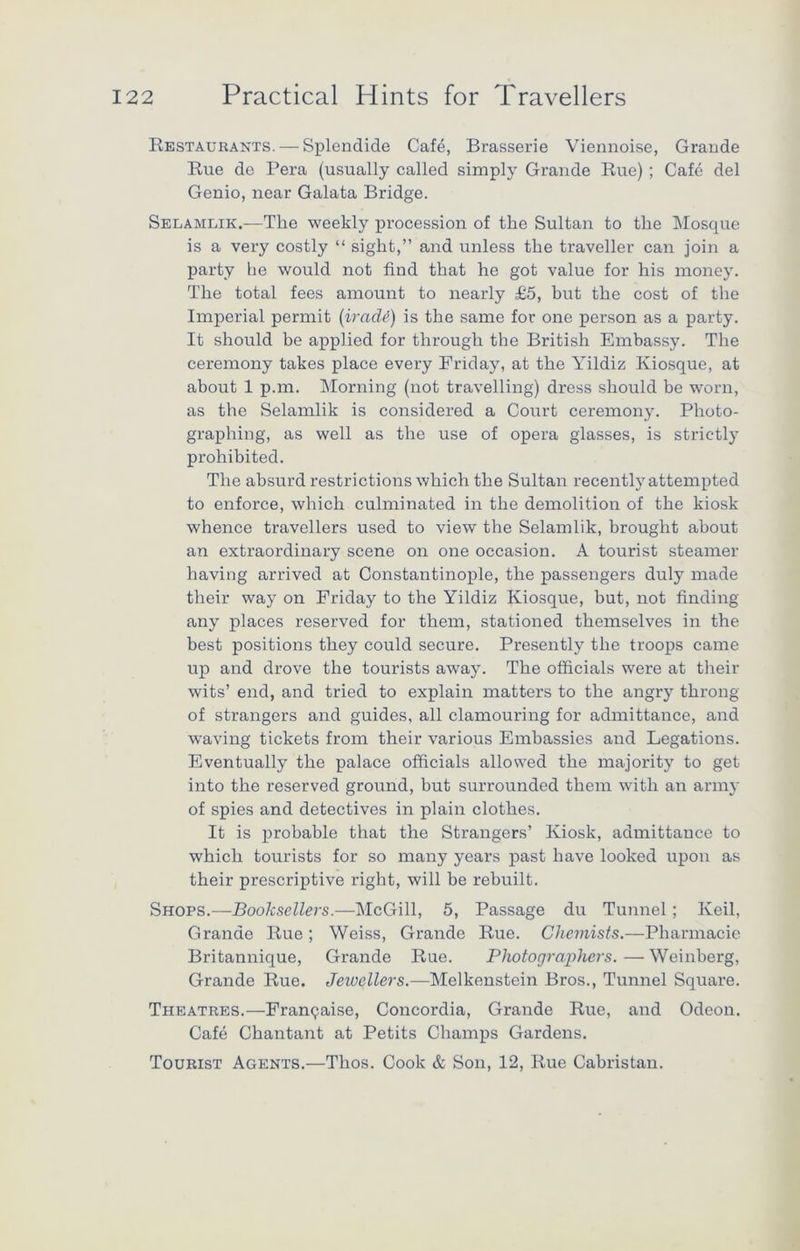 Restaurants. — Splendide Cafe, Brasserie Viennoise, Grande Rue de Pera (usually called simply Grande Rue) ; Cafe del Genio, near Galata Bridge. Selamlik.-—The weekly procession of the Sultan to the Mosque is a very costly “ sight,” and unless the traveller can join a party he would not find that he got value for his money. The total fees amount to nearly £5, but the cost of the Imperial permit (iradd) is the same for one person as a party. It should be applied for through the British Embassy. The ceremony takes place every Friday, at the Yildiz Kiosque, at about 1 p.m. Morning (not travelling) dress should be worn, as the Selamlik is considered a Court ceremony. Photo- graphing, as well as the use of opera glasses, is strictly prohibited. The absurd restrictions which the Sultan recently attempted to enforce, which culminated in the demolition of the kiosk whence travellers used to view the Selamlik, brought about an extraordinary scene on one occasion. A tourist steamer having arrived at Constantinople, the passengers duly made their way on Friday to the Yildiz Kiosque, but, not finding any places reserved for them, stationed themselves in the best positions they could secure. Presently the troops came up and drove the tourists away. The officials were at their wits’ end, and tried to explain matters to the angry throng of strangers and guides, all clamouring for admittance, and waving tickets from their various Embassies and Legations. Eventually the palace officials allowed the majority to get into the reserved ground, but surrounded them with an army of spies and detectives in plain clothes. It is probable that the Strangers’ Kiosk, admittance to which tourists for so many years past have looked upon as their prescriptive right, will be rebuilt. Shops.—Booksellers.—McGill, 5, Passage du Tunnel; Keil, Grande Rue; Weiss, Grande Rue. Chemists.—Pharmacie Britannique, Grande Rue. Photographers. — Weinberg, Grande Rue. Jewellers.—Melkenstein Bros., Tunnel Square. Theatres.—Franpaise, Concordia, Grande Rue, and Odeon. Cafe Chantant at Petits Champs Gardens. Tourist Agents.—Thos. Cook & Son, 12, Rue Cabristan.