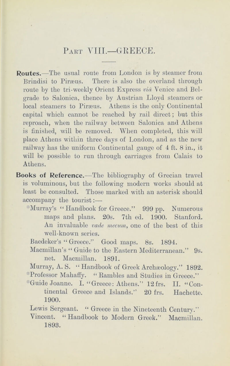 Part VIII.—GREECE. Routes.—The usual route from London is by steamer from Brindisi to Piraeus. There is also the overland through route by the tri-weekly Orient Express via Venice and Bel- grade to Salonica, thence by Austrian Lloyd steamers or local steamers to Piraeus. Athens is the only Continental capital which cannot be reached by rail direct; but this reproach, when the railway between Salonica and Athens is finished, will be removed. When completed, this will place Athens within three days of London, and as the new railway has the uniform Continental gauge of 4 ft. 8 in., it will be possible to run through carriages from Calais to Athens. Books of Reference.—The bibliography of Grecian travel is voluminous, but the following modern works should at least be consulted. Those marked with an asterisk should accompany the tourist:— Murray’s “ Handbook for Greece.” 999 pp. Numerous maps and plans. 20s. 7th ed. 1900. Stanford. An invaluable vade mecwn, one of the best of this well-known series. Baedeker’s “ Greece.” Good maps. 8s. 1894. Macmillan’s “ Guide to the Eastern Mediterranean.” 9s. net. Macmillan. 1891. Murray, A. S. “ Handbook of Greek Archaeology.” 1892. •'Professor Mahaffy. “ Rambles and Studies in Greece.” ’-Guide Joanne. I. “Greece: Athens.” 12frs. II. “Con- tinental Greece and Islands.” 20 frs. Hachette. 1900. Lewis Sergeant. “ Greece in the Nineteenth Century.” Vincent. “Handbook to Modern Greek.” Macmillan. 1893.