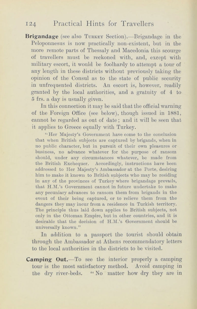 Brigandage (see also Turkey Section).—Brigandage in the Peloponnesus is now practically non-existent, but in the more remote parts of Thessaly and Macedonia this scourge of travellers must be reckoned with, and, except with military escort, it would be foolhardy to attempt a tour of any length in these districts without previously taking the opinion of the Consul as to the state of public security in unfrequented districts. An escort is, however, readily granted by the local authorities, and a gratuity of 4 to 5 frs. a day is usually given. In this connection it may be said that the official warning of the Foreign Office (see below), though issued in 1881, cannot be regarded as out of date; and it will be seen that it applies to Greece equally with Turkey. “Her Majesty’s Government have come to the conclusion that when British subjects are captured by brigands, when in no public character, but in pursuit of their own pleasures or business, no advance whatever for the purpose of ransom should, under any circumstances whatever, be made from the British Exchequer. Accordingly, instructions have been addressed to Her Majesty’s Ambassador at the Porte, desiring him to make it known to British subjects who may be residing in any of the provinces of Turkey where brigandage prevails, that H.M.’s Government cannot in future undertake to make any pecuniary advances to ransom them from brigands in the event of their being captured, or to relieve them from the dangers they may incur from a residence in Turkish territory. The principle thus laid down applies to British subjects, not only in the Ottoman Empire, but in other countries, and it is desirable that the decision of H.M.’s Government should be universally known.” In addition to a passport the tourist should obtain through the Ambassador at Athens recommendatory letters to the local authorities in the districts to be visited. Camping Out.—To see the interior properly a camping tour is the most satisfactory method. Avoid camping in the dry river-beds. “ No matter how dry they are in