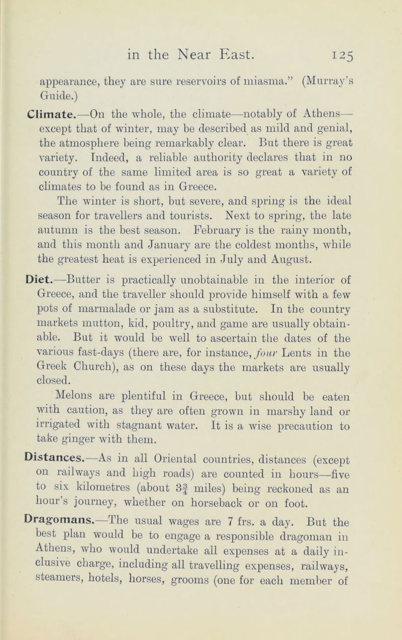 appearance, they are sure reservoirs of miasma.” (Murray’s Guide.) Climate.—On the whole, the climate—notably of Athens— except that of winter, may be described as mild and genial, the atmosphere being remarkably clear. But there is great variety. Indeed, a reliable authority declares that in no country of the same limited area is so great a variety of climates to be found as in Greece. The winter is short, but severe, and spring is the ideal season for travellers and tourists. Next to spring, the late autumn is the best season. February is the rainy month, and this month and January are the coldest months, while the greatest heat is experienced in July and August. Diet.—Butter is practically unobtainable in the interior of Greece, and the traveller should provide himself with a few pots of marmalade or jam as a substitute. In the country markets mutton, kid, poultry, and game are usually obtain- able. But it would be well to ascertain the dates of the various fast-days (there are, for instance, four Lents in the Greek Church), as on these days the markets are usually closed. Melons are plentiful in Greece, but should be eaten with caution, as they are often grown in marshy land or irrigated with stagnant water. It is a wise precaution to take ginger with them. Distances.—As in all Oriental countries, distances (except on railways and high roads) are counted in hours—five to six kilometres (about 3f miles) being reckoned as an hour’s journey, whether on horseback or on foot. Dragomans.—The usual wages are 7 frs. a day. But the best plan would be to engage a responsible dragoman in Athens, who would undertake all expenses at a daily in- clusive charge, including all travelling expenses, railways, steamers, hotels, horses, grooms (one for each member of