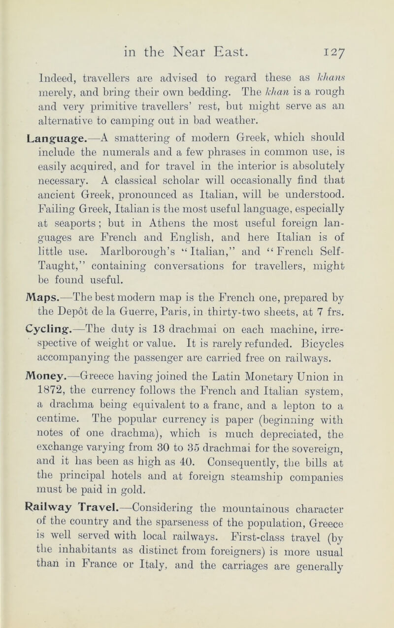 Indeed, travellers are advised to regard these as khans merely, and bring their own bedding. The khan is a rough and very primitive travellers’ rest, but might serve as an alternative to camping out in bad weather. Language.—A smattering of modern Greek, which should include the numerals and a few phrases in common use, is easily acquired, and for travel in the interior is absolutely necessary. A classical scholar will occasionally find that ancient Greek, pronounced as Italian, will be understood. Failing Greek, Italian is the most useful language, especially at seaports ; but in Athens the most useful foreign lan- guages are French and English, and here Italian is of little use. Marlborough’s “Italian,” and “French Self- Taught,” containing conversations for travellers, might be found useful. Maps.—The best modern map is the French one, prepared by the Depot de la Guerre, Paris, in thirty-two sheets, at 7 frs. Cycling.—The duty is 13 drachmai on each machine, irre- spective of weight or value. It is rarely refunded. Bicycles accompanying the passenger are carried free on railways. Money.—Greece having joined the Latin Monetary Union in 1872, the currency follows the French and Italian system, a drachma being equivalent to a franc, and a lepton to a centime. The popular currency is paper (beginning with notes of one drachma), which is much depreciated, the exchange varying from 30 to 35 drachmai for the sovereign, and it has been as high as 40. Consequently, the bills at the principal hotels and at foreign steamship companies must be paid in gold. Railway Travel.—Considering the mountainous character of the country and the sparseness of the population, Greece is well served with local railways. First-class travel (by the inhabitants as distinct from foreigners) is more usual than in France or Italy, and the carriages are generally