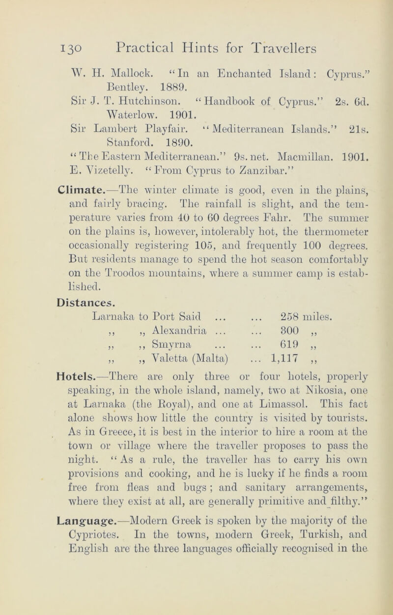 W. H. Mallock. “ In an Enchanted Island: Cyprus.” Bentley. 1889. Sir J. T. Hutchinson. “Handbook of Cyprus.” 2s. 6d. Waterlow. 1901. Sir Lambert Playfair. “ Mediterranean Islands.” 21s. Stanford. 1890. “ The Eastern Mediterranean.” 9s.net. Macmillan. 1901. E. Vizetelly. “From Cyprus to Zanzibar.” Climate.—The winter climate is good, even in the plains, and fairly bracing. The rainfall is slight, and the tem- perature varies from 40 to 60 degrees Falir. The summer on the plains is, however, intolerably hot, the thermometer occasionally registering 105, and frequently 100 degrees. But residents manage to spend the hot season comfortably on the Troodos mountains, where a summer camp is estab- lished. Distances. Larnaka to Port Said ... ... 258 miles. Hotels.—There are only three or four hotels, properly speaking, in the whole island, namely, two at Nikosia, one at Larnaka (the Royal), and one at Limassol. This fact alone shows how little the country is visited by tourists. As in Greece, it is best in the interior to hire a room at the town or village where the traveller proposes to pass the night. “As a rule, the traveller has to carry his own provisions and cooking, and he is lucky if he finds a room free from fleas and bugs ; and sanitary arrangements, where they exist at all, are generally primitive and filthy.” Language.—Modern Greek is spoken by the majority of the Cypriotes. In the towns, modern Greek, Turkish, and English are the three languages officially recognised in the ,, Alexandria ... ,, Smyrna ,, Yaletta (Malta) 800 „ 619 „ pin „