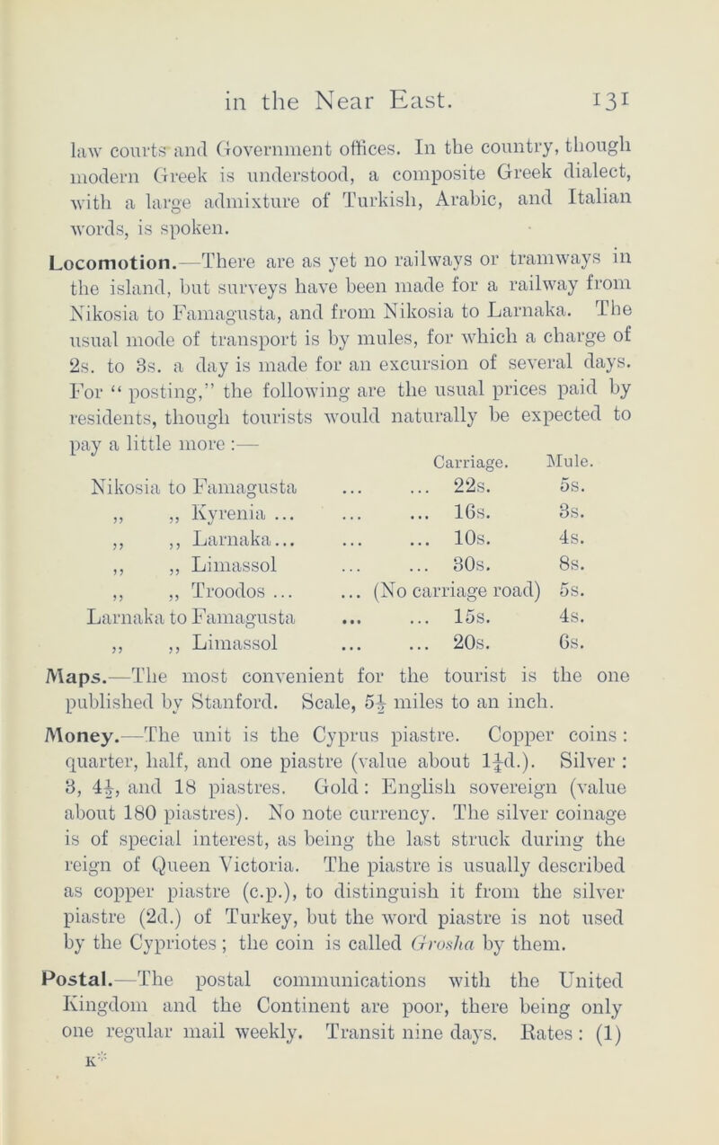 law courts and Government offices. In the country, though modern Greek is understood, a composite Greek dialect, with a large admixture of Turkish, Arabic, and Italian words, is spoken. Locomotion.—There are as yet no railways or tramways in the island, but surveys have been made for a railway from Nikosia to Famagusta, and from Nikosia to Larnaka. The usual mode of transport is by mules, for which a charge of 2s. to 3s. a day is made for an excursion of several days. For “ posting,” the following are the usual prices paid by residents, though tourists would naturally be expected to Carriage. Mule. Nikosia to Famagusta ... 22s. 5s. „ „ Kyrenia ... 16s. 3s. ,, ,, Larnaka. *. ... 10s. 4s. ,, ,, Limassol 30s. 8s. ,, ,, Troodos ... ... (No carriage road) 5s. Larnaka to Famagusta ,, ,, Limassol 15s. 20s. 4s. Gs. the Maps.—The most convenient for the tourist is the one published by Stanford. Scale, 5-| miles to an inch. Money.-—The unit is the Cyprus piastre. Copper coins : quarter, half, and one piastre (value about l^d.). Silver : 3, 44, and 18 piastres. Gold : English sovereign (value about 180 piastres). No note currency. The silver coinage is of special interest, as being the last struck during the reign of Queen Victoria. The piastre is usually described as copper piastre (c.p.), to distinguish it from the silver piastre (2d.) of Turkey, hut the word piastre is not used by the Cypriotes; the coin is called Groslia by them. Postal.—The postal communications with the United Kingdom and the Continent are poor, there being only one regular mail weekly. Transit nine days. Rates : (1)