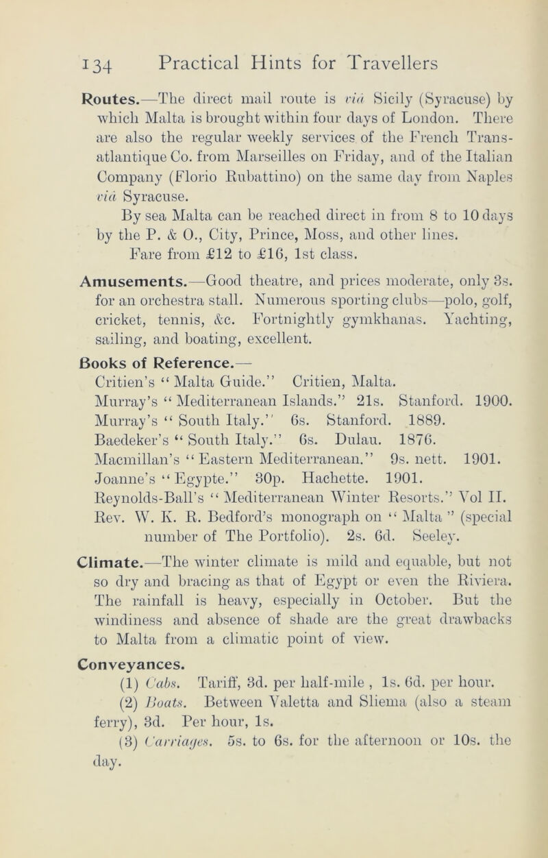 Routes.—The direct mail route is via Sicily (Syracuse) by which Malta is brought within four days of London. There are also the regular weekly services of the French Trans- atlantique Co. from Marseilles on Friday, and of the Italian Company (Florio Rubattino) on the same day from Naples via Syracuse. By sea Malta can be reached direct in from 8 to 10 days by the P. & 0., City, Prince, Moss, and other lines. Fare from £12 to £16, 1st class. Amusements.—Good theatre, and prices moderate, only 3s. for an orchestra stall. Numerous sporting clubs—polo, golf, cricket, tennis, &c. Fortnightly gymkhanas. Yachting, sailing, and boating, excellent. Books of Reference.— Critien’s “ Malta Guide.” Critien, Malta. Murray’s “ Mediterranean Islands.” 21s. Stanford. 1900. Murray’s “ South Italy.” 6s. Stanford. 1889. Baedeker’s “ South Italy.” 6s. Dulau. 1876. Macmillan’s “Eastern Mediterranean.” 9s. nett. 1901. Joanne’s “ Egypte.” 30p. Hachette. 1901. Reynolds-Ball’s “ Mediterranean Winter Resorts.” Yol II. Rev. W. K. R. Bedford’s monograph on “ Malta ” (special number of The Portfolio). 2s. 6d. Seeley. Climate.—The winter climate is mild and equable, but not so dry and bracing as that of Egypt or even the Riviera. The rainfall is heavy, especially in October. But the windiness and absence of shade are the great drawbacks to Malta from a climatic point of view. Conveyances. (1) Cabs. Tariff, 3d. per half-mile , Is. 6d. per hour. (2) Boats. Between Valetta and Sliema (also a steam ferry), 3d. Per hour, Is. (3) Carriages. 5s. to 6s. for the afternoon or 10s. the day.