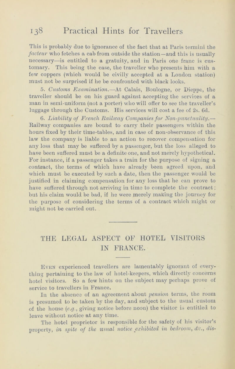 This is probably due to ignorance of the fact that at Paris termini the facteur who fetches a cab from outside the station—and this is usually necessary—is entitled to a gratuity, and in Paris one franc is cus- tomary. This being the case, the traveller who presents him with a few coppers (which would be civilly accepted at a London station) must not be surprised if he he confronted with black looks. 5. Customs Examination.—At Calais, Boulogne, or Dieppe, the traveller should be on his guard against accepting the services of a man in semi-uniform (not a porter) who will offer to see the traveller’s luggage through the Customs. His services will cost a fee of 2s. Gd. G. Liabilitij of French Railway Companies for Non-punctuality.— Railway companies are bound to carry their passengers within the hours fixed by their time-tables, and in case of non-observance of this law the company is liable to an action to recover compensation for any loss that may be suffered by a passenger, hut the loss alleged to have been suffered must be a definite one, and not merely hypothetical. For instance, if a passenger takes a train for the purpose of signing a contract, the terms of which have already been agreed upon, and which must he executed by such a date, then the passenger would be justified in claiming compensation for auv loss that he can prove to have suffered through not arriving in time to complete the contract; but his claim would be had, if he were merely making the journey for the purpose of considering the terms of a contract which might or might not be carried out. THE LEGAL ASPECT OF HOTEL VISITORS IN FRANCE. Even experienced travellers are lamentably ignorant of every- thing pertaining to the law of hotel-keepers, which directly concerns hotel visitors. So a few hints on the subject may perhaps prove of service to travellers in France. In the absence of an agreement about pension terms, the room is presumed to be taken by the day, and subject to the usual custom of the house (e.g., giving notice before noon) the visitor is entitled to leave without notice at any time. The hotel proprietor is responsible for the safety of his visitor’s property, in spite of the usual notice exhibited in bedroom, dr., dis-