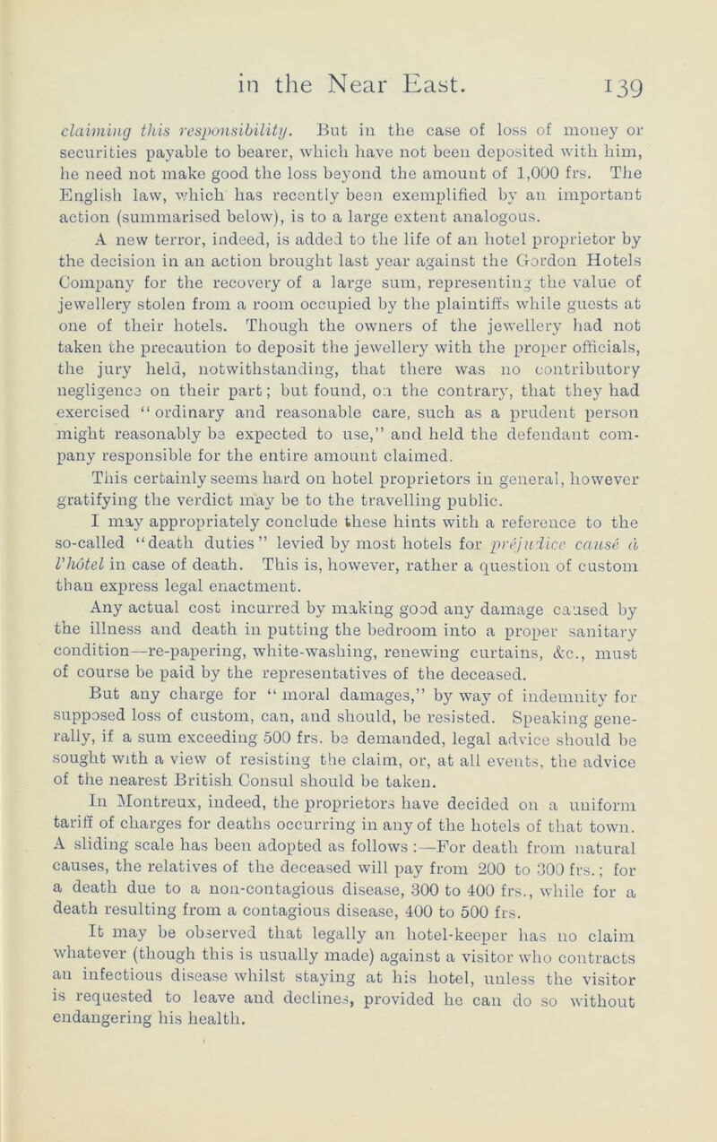 claiming this responsibility. But in the case of loss of money or securities payable to bearer, which have not been deposited with him, he need not make good the loss beyond the amouut of 1,000 frs. The English law, which has recently been exemplified by an important action (summarised below), is to a large extent analogous. A new terror, indeed, is added to the life of an hotel proprietor by the decision in an action brought last year against the Gordon Hotels Company for the recovery of a large sum, representing the value of jewellery stolen from a room occupied by the plaintiffs while guests at one of their hotels. Though the owners of the jewellery had not taken the precaution to deposit the jewellery with the proper officials, the jury held, notwithstanding, that there was no contributory negligence on their part; but found, on the contrary, that they had exercised “ordinary and reasonable care, such as a prudent person might reasonably be expected to use,” and held the defendant com- pany responsible for the entire amount claimed. This certainly seems hard on hotel proprietors in general, however gratifying the verdict may be to the travelling public. I may appropriately conclude these hints with a reference to the so-called “death duties” levied by most hotels for prejudice cause a I’hotel in case of death. This is, however, rather a question of custom than express legal enactment. Any actual cost incurred by making good any damage caused by the illness and death in putting the bedroom into a proper sanitary condition—re-papering, white-washing, renewing curtains, &c., must of course be paid by the representatives of the deceased. But any charge for “ moral damages,” by way of indemnity for supposed loss of custom, can, and should, be resisted. Speaking gene- rally, if a sum exceeding 500 frs. be demanded, legal advice should be sought with a view of resisting the claim, or, at all events, the advice of the nearest British Consul should be taken. In Montreux, indeed, the proprietors have decided on a uniform tariff of charges for deaths occurring in any of the hotels of that town. A sliding scale has been adopted as follows For death from natural causes, the relatives of the deceased will pay from 200 to 300 frs.; for a death due to a non-contagious disease, 300 to 400 frs., while for a death resulting from a contagious disease, 400 to 500 frs. It may be observed that legally an hotel-keeper has no claim whatever (though this is usually made) against a visitor who contracts an infectious disease whilst staying at his hotel, unless the visitor is requested to leave and declines, provided he can do so without endangering his health.