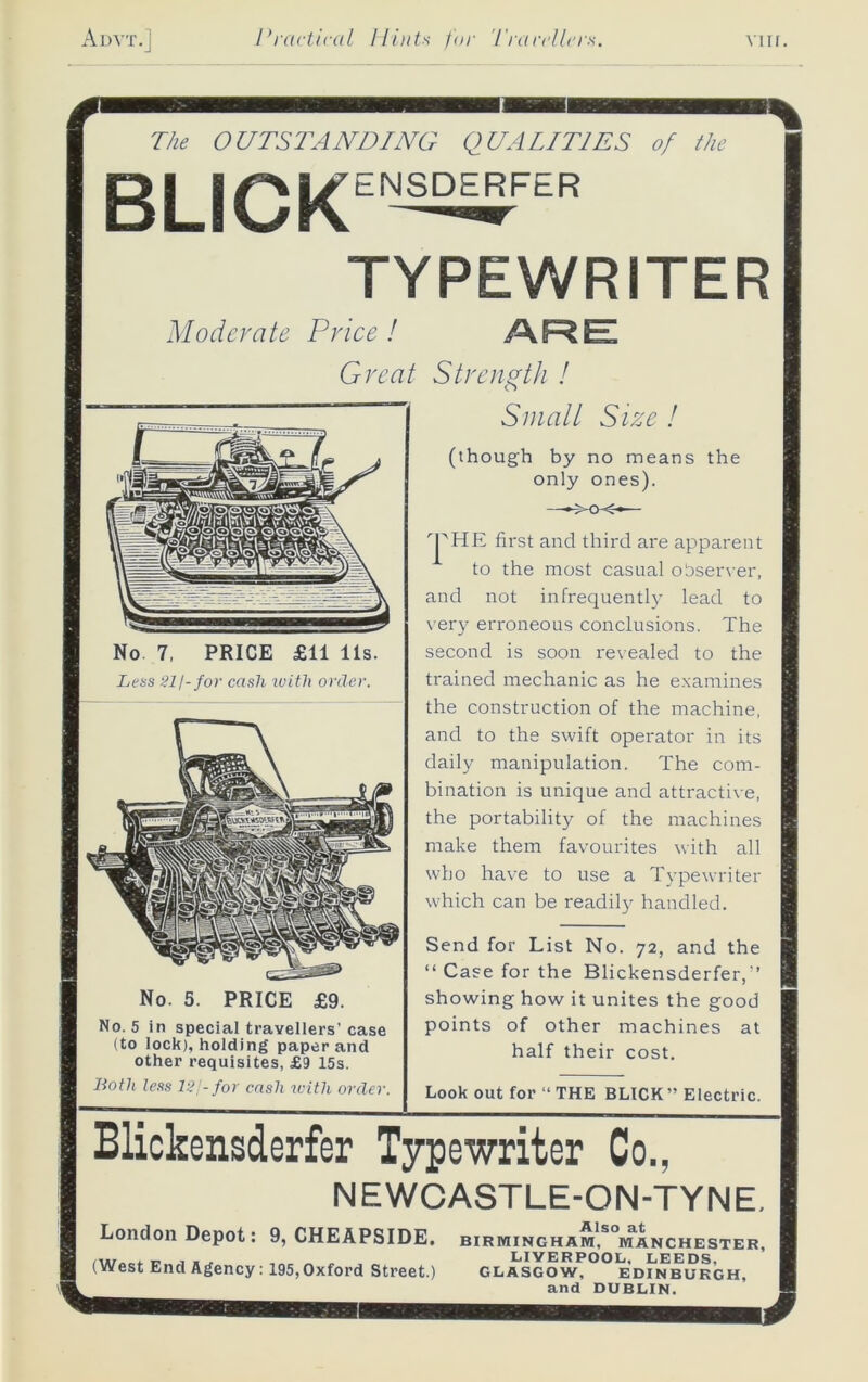 The OUTSTANDING QUALITIES of the ENSDERFER BUCK TYPEWRITER Moderate Price! /KRE Great Strength ! Smalt Size ! (though by no means the only ones). r|AHE first and third are apparent to the most casual observer, and not infrequently lead to very erroneous conclusions. The second is soon revealed to the trained mechanic as he examines the construction of the machine, and to the swift operator in its daily manipulation. The com- bination is unique and attractive, the portability of the machines make them favourites with all who have to use a Typewriter which can be readily handled. No 7, PRICE £11 11s. Less Slj-for cash icith order. No. 5. PRICE No. 5 in special travellers’ case (to lock), holding paper and other requisites, £9 15s. Both less IS/- for cash with order. Send for List No. 72, and the “ Case for the Blickensderfer,’’ showing how it unites the good points of other machines at half their cost. Look out for “ THE BLICK” Electric. Blickensderfer Typewriter Co., NEWCASTLE-ON-TYNE. London Depot. 9, CHEAPSIDE. Birmingham. Manchester, . r. , . ^ LIVERPOOL, LEEDS. (West End Agency: 195,Oxford Street.) Glasgow, Edinburgh, and DUBLIN.