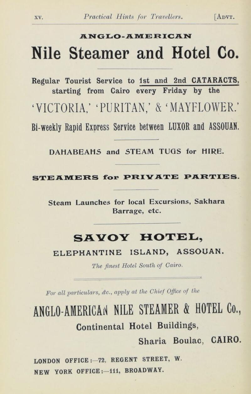 ANGLO-AMERICAN Nile Steamer and Hotel Co. Regular Tourist Service to 1st and 2nd CATARACTS, starting from Cairo every Friday by the ‘VICTORIA; ‘PURITAN; & ‘MAYFLOWER.’ Bi-weekly Rapid Express Service between LUXOR and ASSOUAN. DAHABEAHS and STEAM TUGS for HIRE. STEAMERS fox* PRIVATE PARTIES. Steam Launches for local Excursions, Sakhara Barrage, etc. SAVOY HOTEL, ELEPHANTINE ISLAND, ASSOUAN. The finest Hotel South of Cairo. For all particulars, etc., apply at the Chief Office of the ANGLO-AMERICAN NILE STEAMER & HOTEL Co, Continental Hotel Buildings, Sharia Boulac, CAIRO. LONDON OFFICE:—72, REGENT STREET, W. NEW YORK OFFICE:—111, BROADWAY.
