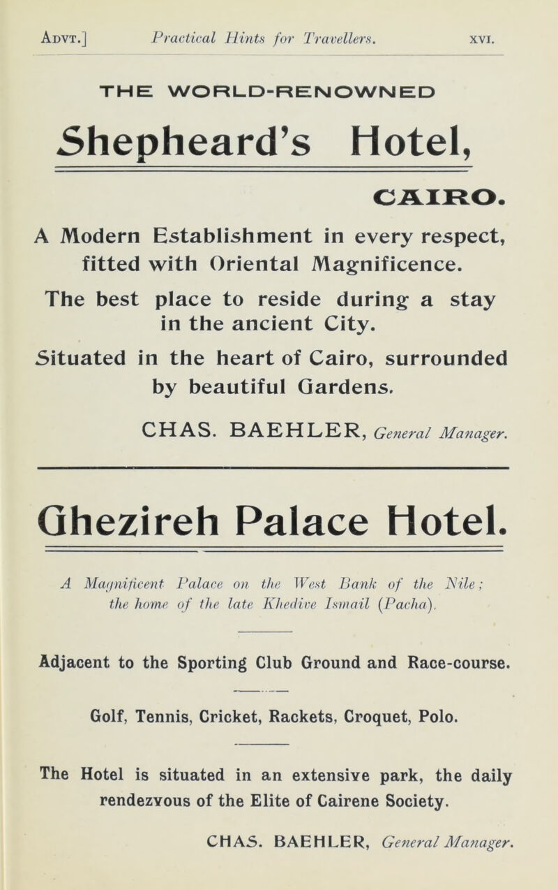 the: WORLD-REIN OWN ED Shepheard’s Hotel, A Modern Establishment in every respect, fitted with Oriental Magnificence. The best place to reside during a stay in the ancient City. Situated in the heart of Cairo, surrounded by beautiful Gardens. CHAS. BAEHLER, General Manager. Ghezireh Palace Hotel. A Magnificent Palace on the West Banli of the Pile; the home of the late Khedive Ismail {Pacha). Adjacent to the Sporting Club Ground and Race-course. Golf, Tennis, Cricket, Rackets, Croquet, Polo. The Hotel is situated in an extensive park, the daily rendezvous of the Elite of Cairene Society. CHAS. BAEHLER, General Manager.