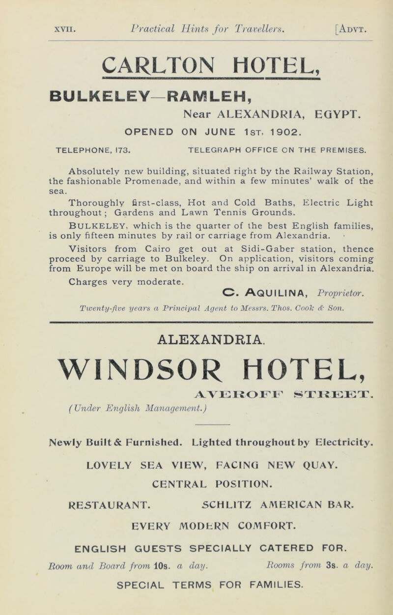 CARLTON HOTEL, BULKELEY—RAMLEH, Near ALEXANDRIA, EGYPT. OPENED ON JUNE 1st, 1902. TELEPHONE, 173. TELEGRAPH OFFICE ON THE PREMISES. Absolutely new building, situated right by the Railway Station, the fashionable Promenade, and within a few minutes’ walk of the sea. Thoroughly first-class, Hot and Cold Baths, Electric Light throughout ; Gardens and Lawn Tennis Grounds. BULKELEY, which is the quarter of the best English families, is only fifteen minutes by rail or carriage from Alexandria. Visitors from Cairo get out at Sidi-Gaber station, thence proceed by carriage to Bulkeley. On application, visitors coming from Europe will be met on board the ship on arrival in Alexandria. Charges very moderate. WINDSOR HOTEL, Newly Built & Furnished. Lighted throughout by Electricity. LOVELY SEA VIEW, FACING NEW QUAY. CENTRAL POSITION. O. AQUILINA, Proprietor. Twenty-five years a Principal Agent to Messrs. Thos. Cook d- Son. ALEXANDRIA. (Under English Management.) RESTAURANT. SCHL1TZ AMERICAN BAR. EVERY MODERN COMFORT. ENGLISH GUESTS SPECIALLY CATERED FOR. Room and Board from 10s. a day. Rooms pom 3s. a day. SPECIAL TERMS FOR FAMILIES.