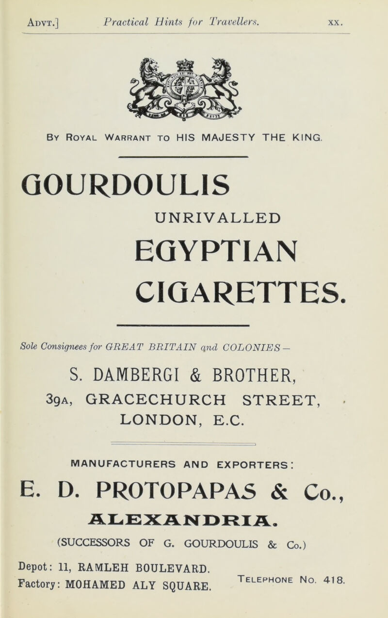 By Royal Warrant to HIS MAJESTY THE KING. GOURDOULIS UNRIVALLED EGYPTIAN CIGARETTES. Sole Consignees for GREAT BRITAIN qnd COLONIES — S. DAMBERGI & BROTHER, 3ga, GRACECHURCH STREET, ■ LONDON, E.C. MANUFACTURERS AND EXPORTERS! E. D. PROTO PAPAS & Co., ALEXANDRIA. (SUCCESSORS OF G. GOURDOULIS & Co.) Depot: 11, RAMLEH BOULEVARD. Factory: MOHAMED ALY SQUARE. Telephone No. 418.