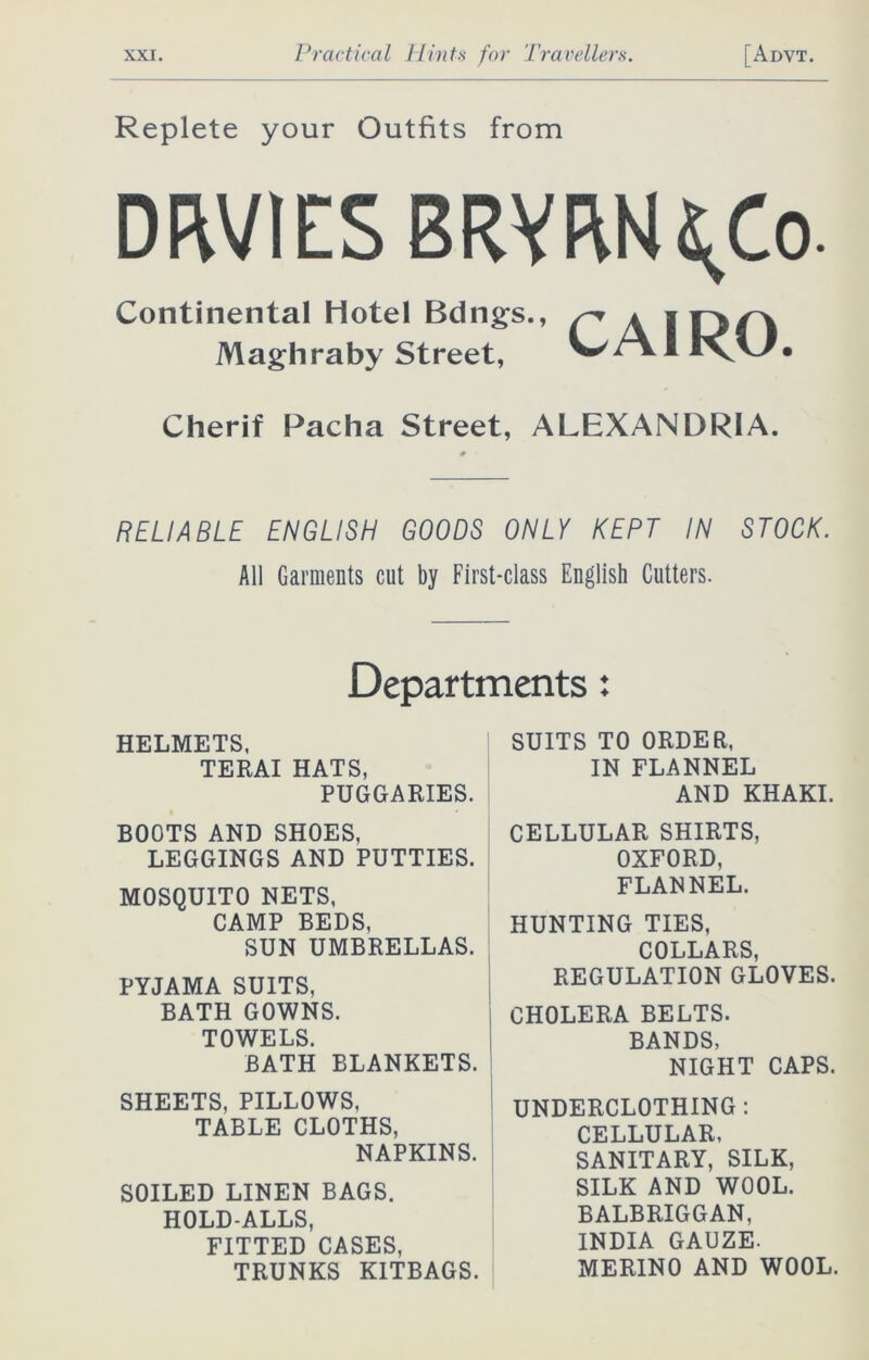 Replete your Outfits from DfWlES BRYRN^Co. Continental Hotel Bdngs., Maghraby Street, CAIRO. Cherif Pacha Street, ALEXANDRIA. RELIABLE ENGLISH GOODS ONLY KEPT IN STOCK. All Garments cut by First-class English Cutters. Departments: HELMETS, TERAI HATS, PUGGARIES. SUITS TO ORDER, IN FLANNEL AND KHAKI. BOOTS AND SHOES, LEGGINGS AND PUTTIES. MOSQUITO NETS, CAMP BEDS, SUN UMBRELLAS. PYJAMA SUITS, BATH GOWNS. TOWELS. BATH BLANKETS. SHEETS, PILLOWS, TABLE CLOTHS, NAPKINS. SOILED LINEN BAGS. HOLD-ALLS, FITTED CASES, TRUNKS KITBAGS. CELLULAR SHIRTS, OXFORD, FLANNEL. HUNTING TIES, COLLARS, REGULATION GLOVES. CHOLERA BELTS. BANDS, NIGHT CAPS. UNDERCLOTHING : CELLULAR, SANITARY, SILK, SILK AND WOOL. BALBRIGGAN, INDIA GAUZE. MERINO AND WOOL.