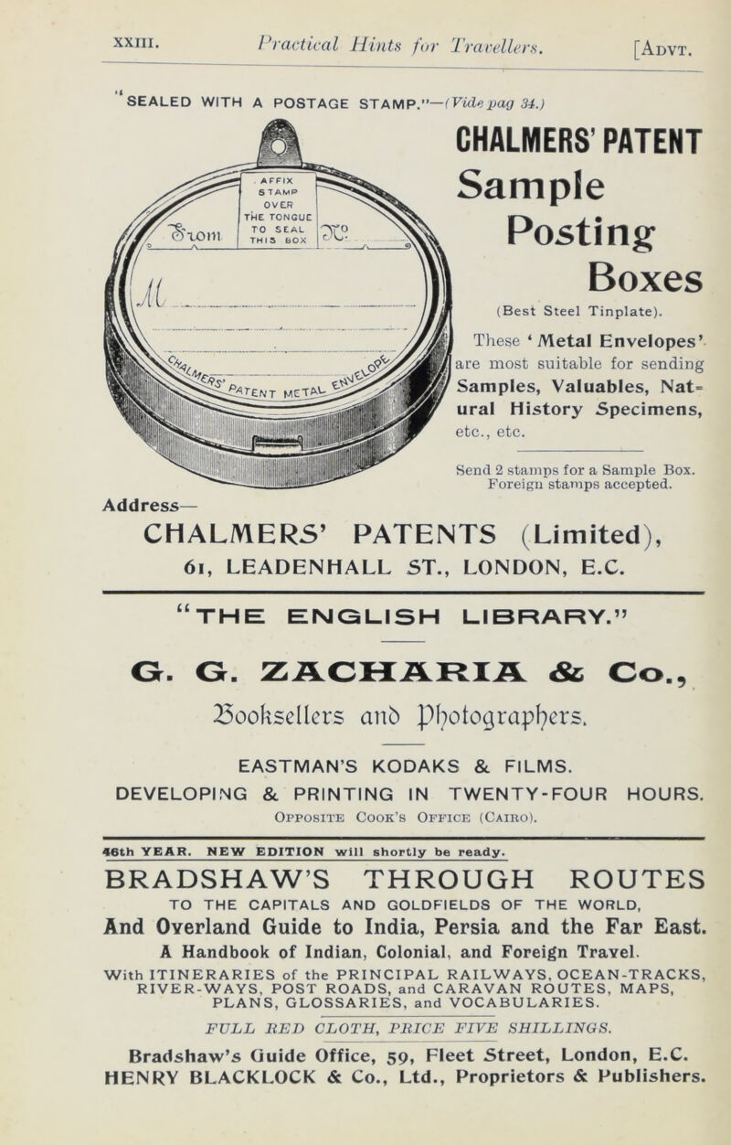 ‘sealed WITH A POSTAGE STAMP .—(Vide pag 34.) Address— CHALMERS’ PATENT Sample Posting Boxes (Best Steel Tinplate). These ‘Metal Envelopes’ are most suitable for sending Samples, Valuables, Nat= ural History Specimens, etc., etc. Send 2 stamps for a Sample Box. Foreign stamps accepted. CHALMERS’ PATENTS (Limited), 61, LEADENHALL ST., LONDON, E.C. “THE ENGLISH LIBRARY.” G. G. ZACHARIA & Co., booksellers anb photographers. EASTMAN’S KODAKS & FILMS. DEVELOPING & PRINTING IN TWENTY-FOUR HOURS. Opposite Cook’s Office (Cairo). 46th YEAR. NEW EDITION will shortly be ready. BRADSHAW’S THROUGH ROUTES TO THE CAPITALS AND GOLDFIELDS OF THE WORLD, And Overland Guide to India, Persia and the Far East. A Handbook of Indian, Colonial, and Foreign Travel. With ITINERARIES of the PRINCIPAL RAILWAYS, OCEAN-TRACKS, RIVER-WAYS, POST ROADS, and CARAVAN ROUTES, MAPS, PLANS, GLOSSARIES, and VOCABULARIES. FULL BED CLOTH, PRICE FIVE SHILLINGS. Bradshaw’s Guide Office, 59, Fleet Street, London, E.C. HENRY BLACKLOCK & Co., Ltd., Proprietors & Publishers.