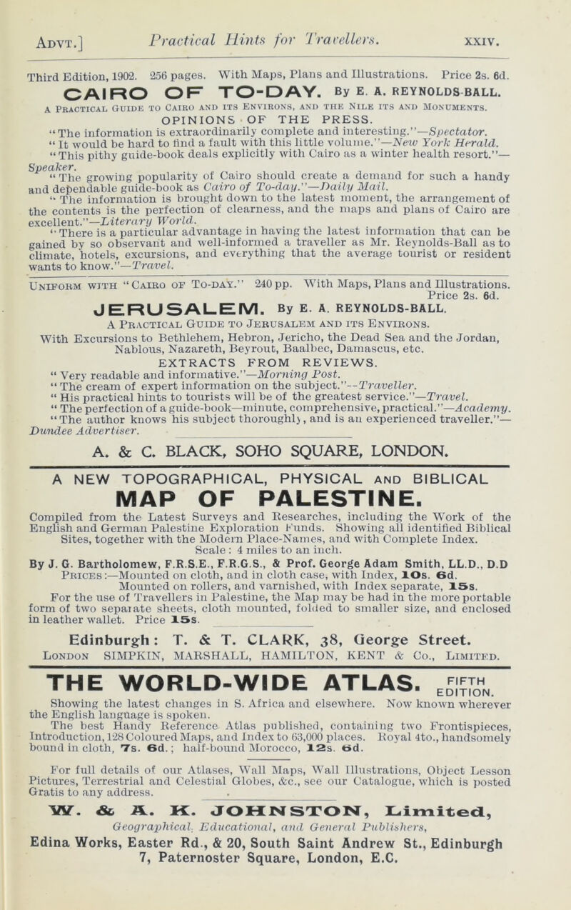 Third Edition, 1902. 256 pages. With Maps, Plans and Illustrations. Price 2s. 6d. CAIRO OF TO-DAY. By e a. Reynolds ball. a Practical Guide to Cairo and its Environs, and the Nile its and Monuments. OPINIONS OF THE PRESS. “The information is extraordinarily complete and interesting.”—Spectator. “ It would be hard to find a fault with this little volume.”—Neiv York Herald. “This pithy guide-book deals explicitly with Cairo as a winter health resort.”— Speaker. “ The growing popularity of Cairo should create a demand for such a handy and dependable guide-book as Cairo of To-day.—Daily Mail. “ The information is brought down to the latest moment, the arrangement of the contents is the perfection of clearness, and the maps and plans of Cairo are excellent.”—Literary World. “ There is a particular advantage in having the latest information that can be gained by so observant and well-informed a traveller as Mr. Reynolds-Ball as to climate, hotels, excursions, and everything that the average tourist or resident wants to know.”—Travel. Uniform with “Cairo of To-day.” 240pp. With Maps, Plans and Illustrations. Price 2s. 6d. JERUSALEM. By E. A. REYNOLDS-BALL. A Practical Guide to Jerusalem and its Environs. With Excursions to Bethlehem, Hebron, Jericho, the Dead Sea and the Jordan, Nablous, Nazareth, Beyrout, Baalbec, Damascus, etc. EXTRACTS FROM REVIEWS. “ Very readable and informative.”—Morning Post. “ The cream of expert information on the subject.”— TraveHer. “ His practical hints to tourists will be of the greatest service.”—Travel. “ The perfection of a guide-book—minute, comprehensive, practical.”—Academy. “The author knows his subject thoroughly, and is an experienced traveller.”— Dundee Advertiser. A. & C. BLACK, SOHO SQUARE, LONDON. A NEW TOPOGRAPHICAL, PHYSICAL and BIBLICAL MAP OF PALESTINE. Compiled from the Latest Surveys and Researches, including the Work of the English and German Palestine Exploration Funds. Showing all identified Biblical Sites, together with the Modern Place-Names, and with Complete Index. Scale : 4 miles to an inch. By J. G. Bartholomew, F.R.S.E., F.R.G.S., & Prof. George Adam Smith, LL.D., D.D Prices:—Mounted on cloth, and in cloth case, with Index, lOs. 6d. Mounted on rollers, and varnished, with Index separate, 15s. For the use of Travellers in Palestine, the Map may be had in the more portable form of two separate sheets, cloth mounted, folded to smaller size, and enclosed in leather wallet. Price 15s. Edinburgh: T. & T. CLARK, 38, George Street. London SIMPKIN, MARSHALL, HAMILTON, KENT & Co., Limited. THE WORLD-WIDE ATLAS. Showing the latest changes in S. Africa and elsewhere. Now known wherever the English language is spoken. The best Handy Reference Atlas published, containing two Frontispieces, Introduction, 128 Coloured Maps, and Index to 63,000 places. Royal 4to., handsomely bound in cloth, *7s. 6d.: half-bound Morocco, 12s. t»d. For full details of our Atlases, Wall Maps, Wall Illustrations, Object Lesson Pictures, Terrestrial and Celestial Globes, &c., see our Catalogue, which is posted Gratis to any address. W. & A. K. JOHNSTON, Limited, Geographical. Educational, and General Publishers, Edina Works, Easter Rd., & 20, South Saint Andrew St., Edinburgh 7, Paternoster Square, London, E.C.