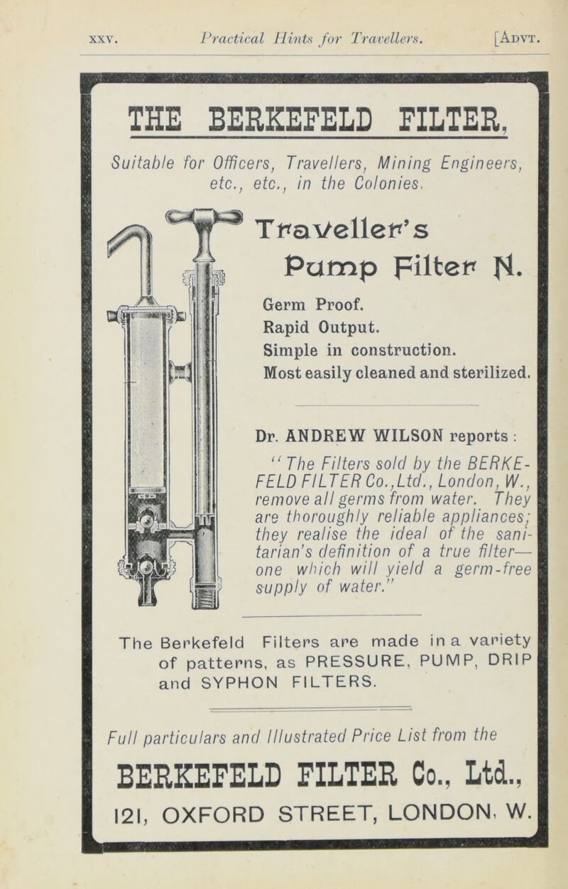 THE BERKEFELD FILTER, Suitable for Officers, Travellers, Mining Engineers, etc., etc., in the Colonies. Traveller's Pump Filter N- Germ Proof. Rapid Output. Simple in construction. Most easily cleaned and sterilized. Dr. ANDREW WILSON reports : “ The Filters sold by the BERKE- FELD FILTER Co.,Ltd., London, W., remove all germs from water. They are thoroughly reliable appliances; they realise the ideal of the sani- tarian’s definition of a true filter— one which will yield a germ-free supply of water. The Berkefeld Filters are made in a variety of patterns, as PRESSURE. PUMP, DRIP and SYPHON FILTERS. Full particulars and Illustrated Price List from the BERKEFELD FILTER Co., Ltd., 121, OXFORD STREET, LONDON. W.