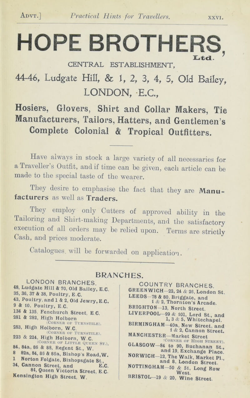 HOPE BROTHERS, Ltd.  CENTRAL ESTABLISHMENT, 44-46, Ludgate Hill, & I, 2, 3, 4, 5, Old Bailey, LONDON, E.C., Hosiers, Glovers, Shirt and Collar Makers, Tie Manufacturers, Tailors, Hatters, and Gentlemen’s Complete Colonial & Tropical Outfitters. Have always in stock a large variety of all necessaries for a Tia\ ellei s Outfit, and if tune can be given, each article can be made to the special taste of the wearer. They desire to emphasise the fact that they are Manu = facturers as well as Traders. They employ only Cutters of approved ability in the Tailoring and Sliirt-making Departments, and the satisfactory execution of all orders may be relied upon. Terms are strictly Cash, and prices moderate. Catalogues, will be forwarded on application. LONDON BRANCHES. 48, Ludgate Hill & 70, Old Bailey, E C 35, 36, 37 & 38, Poultry, E G. 43, Poultry, and 1 & 2, Old Jewry, E.C. 9 & 10, Poultry, E.C. 134 & 135. Fenchurch Street. E C. 281 & 282, High Holborn (Corner of Turnstile). 283, High Holborn, W.C. (Corner of Turnstile). 223 & 224, High Holborn, W.C. (Corner of Little Queen St ) 84, 84a, 86 & 88, Regent St., W. 8 82a, 84, 86 & 86a, Bishop's Road,W. 1 Norton Folgate, Bishopsgate St., 34, Cannon Street, and E.C. 84, Queen Victoria Street, E.C Kensington High Street, W. BRANCHES. COUNTRY BRANCHES. GREEN WICH—22, 24 & 26, London St LEEDS—78 & 80. Briggate, and 1 & 2, Thornton's Arcade BRIGHTON—13, North Street. LIVERPOOL—99 & 101, Lord St., and 1, 3 & 5, Whitechapel. BIRMINGHAM—40a, New Street, and 1 & 2, Cannon Street. MANCHESTER—Market Street 'Corner of High Street). GLASGOW—84 to 90, Buchanan St, and 19, Exchange Place. NORWICH—12, The Walk, Market PL, and 8, London Street. NOTTINGHAM—50 & 51, Long Row West. BRISTOL 19 & 20, Wine Street.