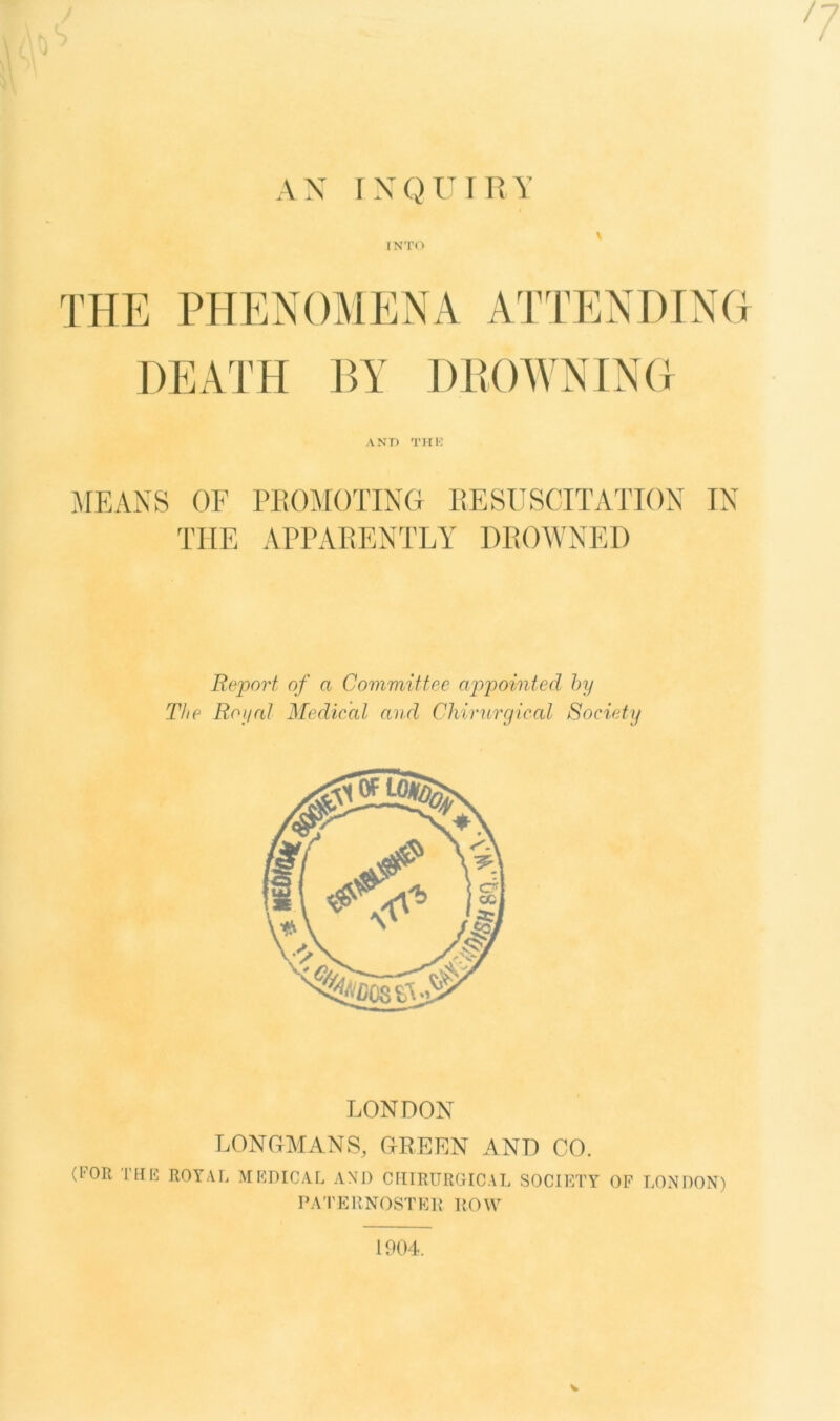 7 AN INQUIRY \ INTO THE PHENOMENA ATTENDING DEATH BY DB OWNING AND THK MEANS OF PROMOTING RESUSCITATION IN THE APPARENTLY DROWNED Report, of a Committee appointed by The Royal Medical and Chirurgical Society LONDON LONGMANS, GREEN AND CO. (FOR THK ROYAL MEDICAL AND CHIRURGICAL SOCIETY OF LONDON) PATERNOSTER ROW V 1904.