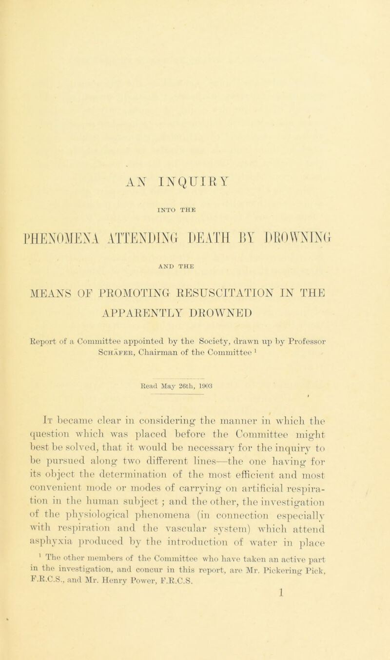 AN INQUIRY INTO THE PHENOMENA ATTENDING DEATH BY DROWNING AND THE MEANS OF PROMOTING RESUSCITATION IN THE APPARENTLY DROWNED Report of a Committee appointed by the Society, drawn up by Professor Schafer, Chairman of the Committee 1 Read May 26th, 1903 It became clear in considering’ the manner in which the question which was placed before the Committee might best be solved, that it would be necessary for the inquiry to be pursued along two different lines—the one having for its object the determination of the most efficient and most convenient mode or modes of carrying on artificial respira- tion in the human subject; and the other, the investigation of the physiological phenomena (in connection especially with respiration and the vascular system) which attend asphyxia produced by the introduction of water in place 1 The other members of the Committee who have taken an active part in the investigation, and concur in this report, are Mr. Pickering Pick. F.R.C.S., and Mr. Henry Power, F.R.C.S.