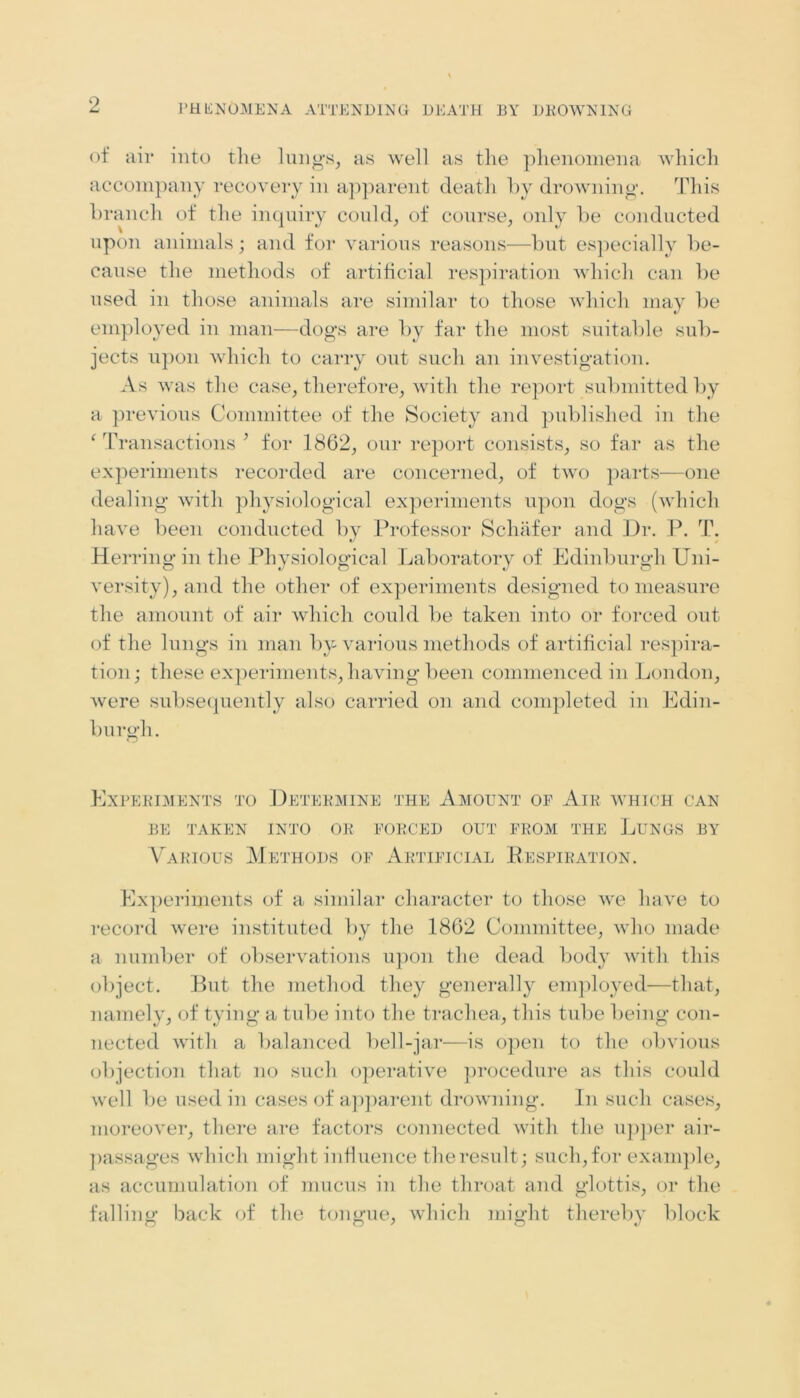 of ail* into the lungs, as well as the phenomena which accompany recovery in apparent death by drowning. This branch of the inquiry could, of course, only be conducted upon animals; and for various reasons—but especially be- cause the methods of artificial respiration which can be used in those animals are similar to those which may be employed in man—dogs are by far the most suitable sub- jects upon which to carry out such an investigation. As was the case, therefore, with the report submitted by a previous Committee of the Society and published in the ‘ Transactions ’ for 1862, our report consists, so far as the experiments recorded are concerned, of two parts—one dealing with physiological experiments upon dogs (which have been conducted by Professor Schafer and Dr. P. T. Herring in the Physiological Laboratory of Edinburgh Uni- versity), and the other of experiments designed to measure the amount of air which could be taken into or forced out of the lungs in man by various methods of artificial respira- tion; these experiments, having been commenced in London, were subsequently also carried on and completed in Edin- burgh. Experiments to Determine the Amount of Air which can BE TAKEN INTO OR FORCED OUT FROM THE LUNGS BY Various Methods of Artificial Kespiration. Experiments of a similar character to those we have to record were instituted by the 1862 Committee, who made a number of observations upon the dead body with this object. But the method they generally employed—that, namely, of tying a tube into the trachea, this tube being con- nected with a balanced bell-jar—is open to the obvious objection that no such operative procedure as this could well be used in cases of apparent drowning. In such cases, moreover, there are factors connected with the upper air- passages which might influence the result; such, for example, as accumulation of mucus in the throat and glottis, or the falling back of the tongue, which might thereby block