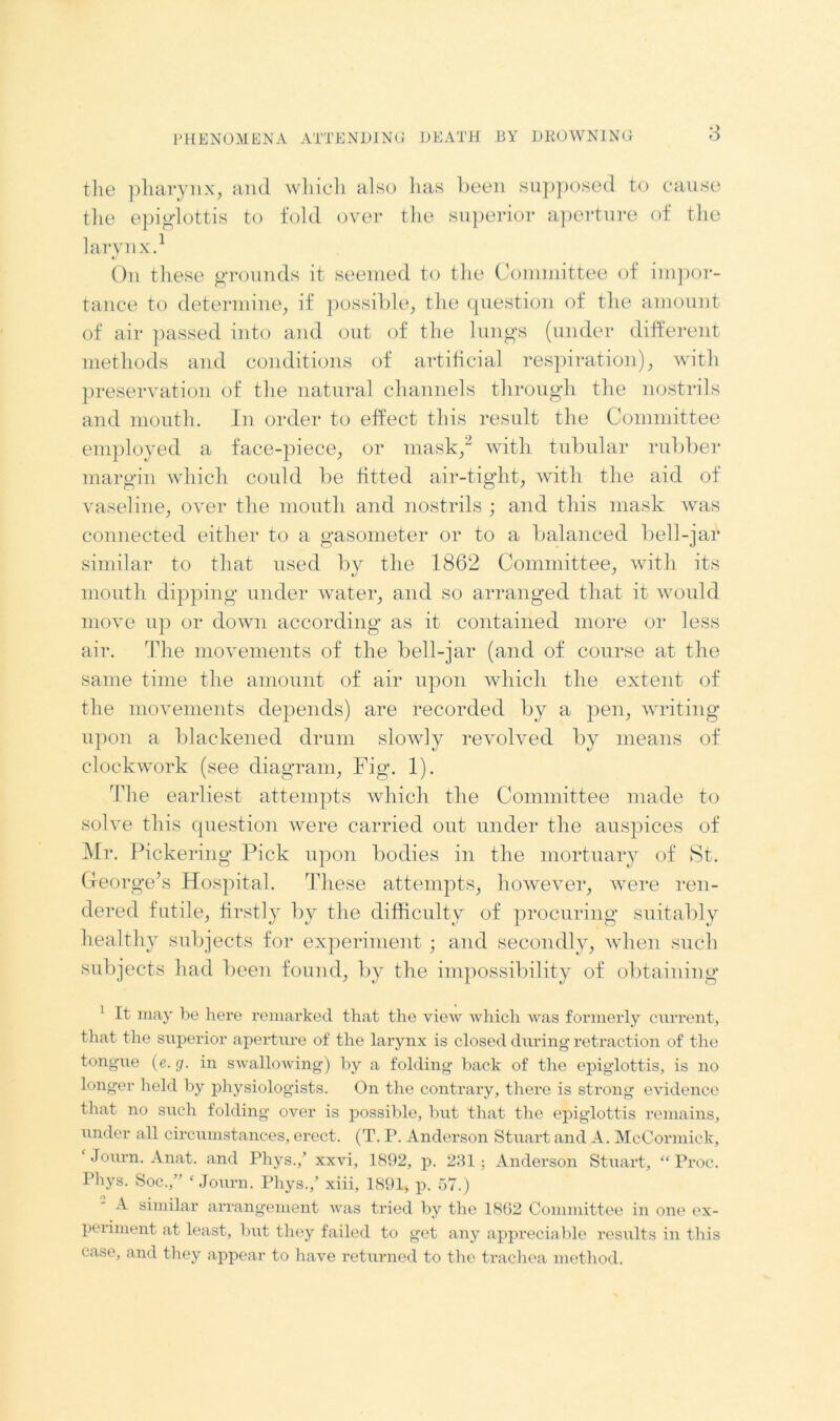 the pharynx, and which also has been supposed to cause the epiglottis to fold over the superior aperture of the larynx.1 On these grounds it seemed to the Committee of impor- tance to determine, if possible, the question of the amount of air passed into and out of the lungs (under different methods and conditions of artificial respiration), with preservation of the natural channels through the nostrils and mouth. In order to effect this result the Committee employed a face-piece, or mask,2 with tubular rubber margin which could be fitted air-tight, with the aid of vaseline, over the mouth and nostrils ; and this mask was connected either to a gasometer or to a balanced bell-jar similar to that used by the 1862 Committee, with its mouth dipping under water, and so arranged that it would move up or down according as it contained more or less air. The movements of the bell-jar (and of course at the same time the amount of air upon which the extent of the movements depends) are recorded by a pen, writing upon a blackened drum slowly revolved by means of clockwork (see diagram, Fig. 1). 'Idle earliest attempts which the Committee made to solve this question were carried out under the auspices of Mr. Pickering Pick upon bodies in the mortuary of St. George’s Hospital. These attempts, however, were ren- dered futile, firstly by the difficulty of procuring suitably healthy subjects for experiment ; and secondly, when such subjects had been found, by the impossibility of obtaining 1 It may be here remarked that the view which was formerly current, that the superior aperture of the larynx is closed during retraction of the tongue (e. g. in swallowing) by a folding back of the epiglottis, is no longer held by physiologists. On the contrary, there is strong evidence that no such folding over is possible, but that the epiglottis remains, under all circumstances, erect. (T. P. Anderson Stuart and A. McCormick, ‘ Journ. Anat. and Phys./ xxvi, 1892, p. 231 : Anderson Stuart, “ Proc. Phys. Soc.,” ‘Journ. Phys.,’ xiii, 1891, p. 57.) A similar arrangement was tried by the 1862 Committee in one ex- periment at least, but they failed to get any appreciable results in this case, and they appear to have returned to the trachea method.