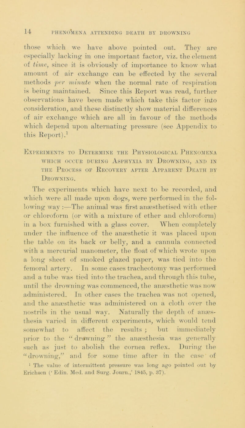 those which we have above pointed out. They are especially lacking in one important factor, viz. the element of time, since it is obviously of importance to know what amount of air exchange can be effected by the several methods per minute when the normal rate of respiration is being maintained. Since this Report was read, further observations have been made which take this factor into consideration, and these distinctly show material differences of air exchange which are all in favour of the methods which depend upon alternating pressure (see Appendix to this Report).1 Experiments to Determine the Physiological Phenomena WHICH OCCUR DURING ASPHYXIA BY DROWNING, AND IN the Process of Recovery after Apparent Death by Drowning. The experiments which have next to be recorded, and which were all made upon dogs, were performed in the fol- lowing* wav :—The animal was first anaesthetised with ether or chloroform (or with a mixture of ether and chloroform) in a box furnished with a glass cover. When completely under the influence of the anaesthetic it was placed upon the table on its back or belly, and a cannula connected with a mercurial manometer, the float of which wrote upon a long sheet of smoked glazed paper, was tied into the femoral artery. In some cases tracheotomy was performed and a tube was tied into the trachea, and through this tube, until the drowning was commenced, the anaesthetic was now administered. In other cases the trachea was not opened, and the anaesthetic was administered on a cloth over the nostrils in the usual way. Naturally the depth of anaes- thesia varied in different experiments, which would tend somewhat to affect the results ; but immediately prior to the “ dr<iwning ” the anaesthesia was generally such as just to abolish the cornea reflex. During the “drowning,” and for some time after in the case' of 1 The value of intermittent pressure was long ago pointed out by Erichsen (‘ Edin. Med. and Surg. Journ./ 1845, p. 37).