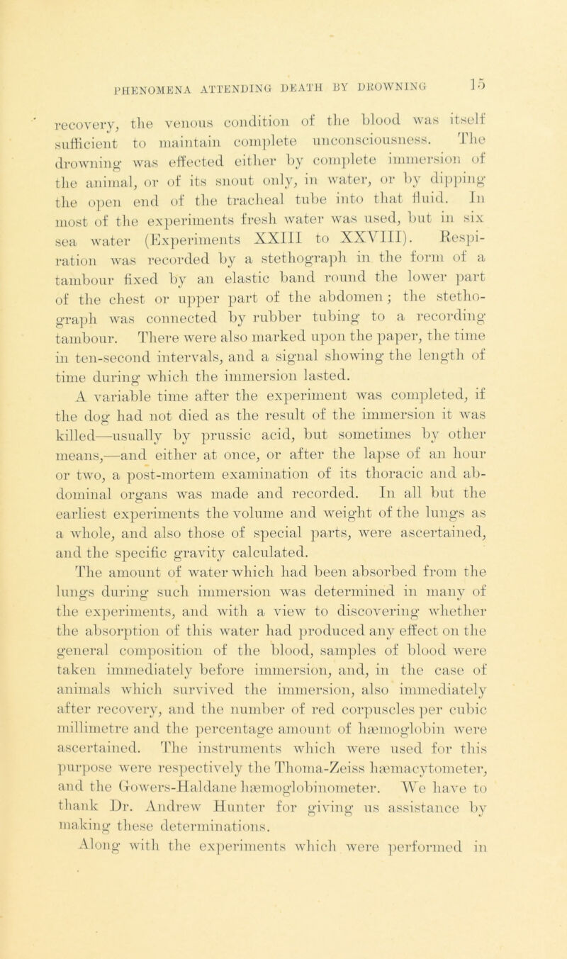 recovery, the venous condition of the blood was itself sufficient to maintain complete unconsciousness. The drowning1 was effected either by complete immersion of the animal, or of its snout only, in water, or by dipping the open end of the tracheal tube into that fluid. in most of the experiments fresh water was used, but in six sea water (Experiments XXIII to XXVIII). Respi- ration was recorded by a stethograph in the form of a tambour fixed by an elastic band round the lower part of the chest or upper part of the abdomen; the stetlio- graph was connected by rubber tubing to a recording tambour. There were also marked upon the paper, the time in ten-second intervals, and a signal showing the length of time during which the immersion lasted. A variable time after the experiment was completed, if the dog had not died as the result of the immersion it was killed—usually by prussic acid, but sometimes by other means,—and either at once, or after the lapse of an hour or two, a post-mortem examination of its thoracic and ab- dominal organs was made and recorded. In all but the earliest experiments the volume and weight of the lungs as a whole, and also those of special parts, were ascertained, and the specific gravity calculated. The amount of water which had been absorbed from the lungs during such immersion was determined in many of the experiments, and with a view to discovering whether the absorption of this water had produced any effect on the general composition of the blood, samples of blood were taken immediately before immersion, and, in the case of animals which survived the immersion, also immediately after recovery, and the number of red corpuscles per cubic millimetre and the percentage amount of haemoglobin were ascertained. The instruments which were used for this purpose were respectively the Thoma-Zeiss liasmacytometer, and the Glowers-Haldane haemoglobinometer. We have to thank Dr. Andrew Hunter for giving us assistance by making these determinations. Along with the experiments which were performed in