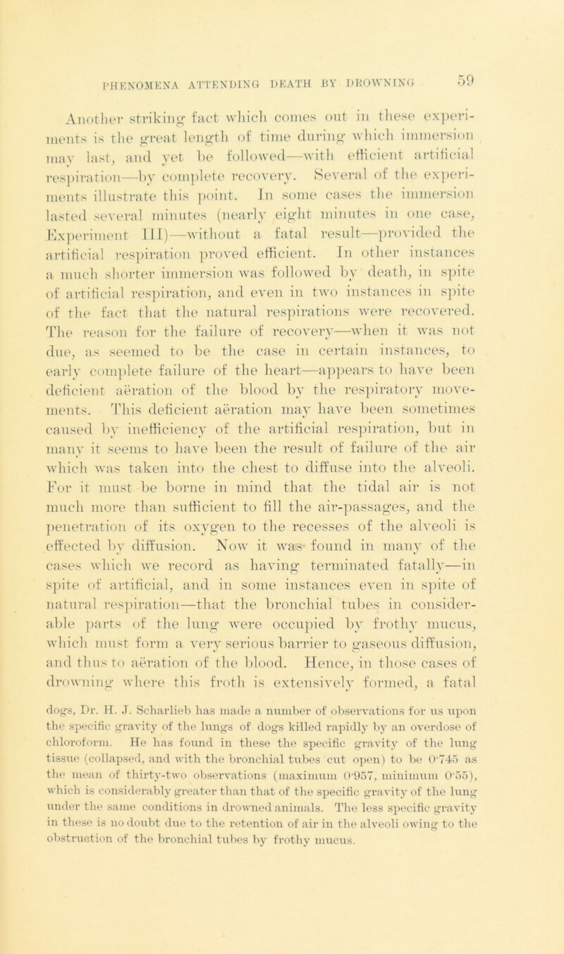 Another striking fact which comes out in these experi- ments is the great length of time during which immersion may last, and yet be followed—with efficient artificial respiration—by complete recovery. Several of the experi- ments illustrate this point. In some cases the immersion lasted several minutes (nearly eight minutes in one case, Experiment III)—without a fatal result—provided the artificial respiration proved efficient. In other instances a much shorter immersion was followed by death, in spite of artificial respiration, and even in two instances in spite of the fact that the natural respirations were recovered. The reason for the failure of recovery—when it was not due, as seemed to be the case in certain instances, to early complete failure of the heart—appears to have been deficient aeration of the blood by the respiratory move- ments. This deficient aeration may have been sometimes caused by inefficiency of the artificial respiration, but in many it seems to have been the result of failure of the air which was taken into the chest to diffuse into the alveoli. For it must be borne in mind that the tidal air is not much more than sufficient to fill the air-passages, and the penetration of its oxygen to the recesses of the alveoli is effected by diffusion. Now it was found in many of the cases which we record as having terminated fatally—in spite of artificial, and in some instances even in spite of natural respiration—that the bronchial tubes in consider- able parts of the lung were occupied bv frothy mucus, which must form a very serious barrier to traseous diffusion, and thus to aeration of the blood. Hence, in those cases of drowning where this froth is extensively formed, a fatal dogs, Dr. H. J. Scharlieb has made a number of observations for us upon the specific gravity of the lungs of dogs killed rapidly by an overdose of chloroform. He has found in these the specific gravity of the lung tissue (collapsed, and with the bronchial tubes cut open) to be O'745 as the mean of thirty-two observations (maximum Q'957, minimum 0'55), which is considerably greater than that of the specific gravity of the lung under the same conditions in drowned animals. The less specific gravity in these is no doubt due to the retention of air in the alveoli owing to the obstruction of the bronchial tubes by frothy mucus.