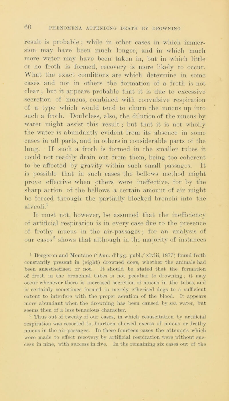 result is probable; while in other cases in which immer- sion may have been much longer, and in which much more water may have been taken in, but in which little or no froth is formed, recovery is more likely to occur. W1 lat the exact conditions are which determine in some cases and not in others the formation of a froth is not clear ; but it appears probable that it is due to excessive secretion of mucus, combined with convulsive respiration of a type which would tend to churn the mucus up into such a froth. Doubtless, also, the dilution of the mucus bv water might assist this result ; but that it is not wholly the water is abundantly evident from its absence in some cases in all parts, and in others in considerable parts of the lung. If such a froth is formed in the smaller tubes it could not readilv drain out from them, being' too coherent to be affected by gravity within such small passages. It is possible that in such cases the bellows method might prove effective when others were ineffective, for by the sharp action of the bellows a certain amount of air might be forced through the partially blocked bronchi into the alveoli.1 It must not, however, be assumed that the inefficiency of artificial respiration is in every case due to the presence of frothy mucus in the air-passages; for an analysis of our cases2 shows that although in the majority of instances 1 Bergeron and Montano (‘Ann. d’hyg. publ./ xlviii, 1877) found froth constantly present in (eight) drowned dogs, whether the animals had been ana;sthetised or not. It should be stated that the formation of froth in the bronchial tubes is not peculiar to drowning; it may occur whenever there is increased secretion of mucus in the tubes, and is certainly sometimes formed in merely etherised dogs to a sufficient extent to interfere with the proper aeration of the blood. It appears more abundant when the drowning has been caused by sea water, but seems then of a less tenacious character. 2 Thus out of twenty of our cases, in which resuscitation by artificial respiration was resorted to, foiirteen showed excess of mucus or frothy mucus in the air-passages. In these fourteen cases the attempts which were made to effect recovery by artificial respiration were without suc- cess in nine, with success in five. In the remaining six cases out of the