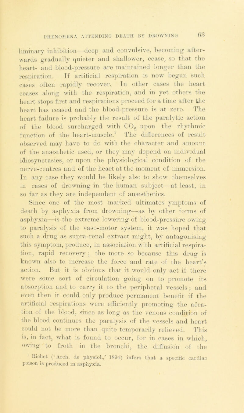liminary inhibition—deep and convulsive, becoming1 after- wards gradually quieter and shallower, cease, so that the heart- and blood-pressure are maintained longer than the respiration. If artificial respiration is now begun such cases often rapidly recover. In other cases the heart ceases along with the respiration, and in yet others the heart stops first and respirations proceed for a time after the heart has ceased and the blood-pressure is at zero. The heart failure is probably the result of the paralytic action of the blood surcharged with C03 upon the rhythmic function of the heart-muscle.1 The differences of result observed may have to do with the character and amount of the amesthetic used, or they may depend on individual idiosyncrasies, or upon the physiological condition of the nerve-centres and of the heart at the moment of immersion. In any case they would be likely also to show themselves in cases of drowning in the human subject—at least, in so far as they are independent of anaesthetics. Since one of the most marked ultimates ymptoms of death by asphyxia from drowning—as by other forms of asphyxia—is the extreme lowering of blood-pressure owing to paralysis of the vaso-motor system, it was hoped that such a drug as supra-renal extract might, by antagonising this symptom, produce, in association with artificial respira- tion, rapid recovery ; the more so because this drug is known also to increase the force and rate of the heart's action. But it is obvious that it would only act if there were some sort of circulation going on to promote its absorption and to carry it to the peripheral vessels ; and even then it could only produce permanent benefit if the artificial respirations were efficiently promoting the aera- tion of the blood, since as long as the venous condition of the blood continues the paralysis of the vessels and heart could not be more than quite temporarily relieved. This is, in fact, what is found to occur, for in cases in which, owing to froth in the bronchi, the diffusion of the Richet (‘ Arch, de physiol.,’ 1894) infers that a specific cardiac poison is produced in asphyxia.