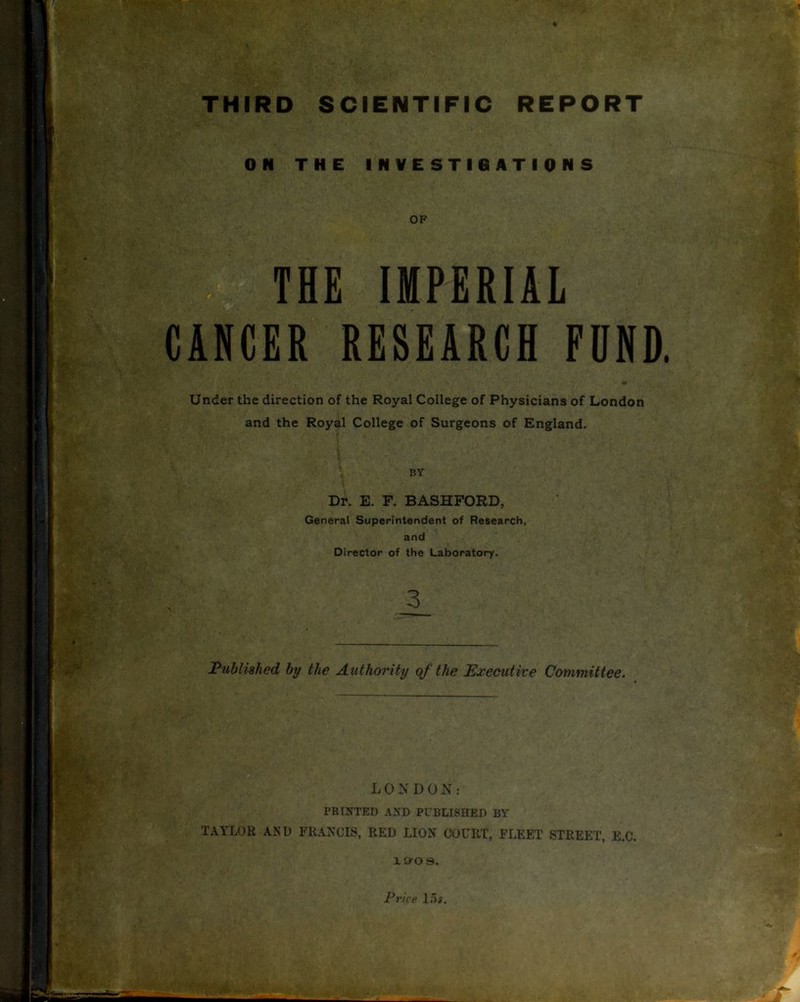 THIRD SCIENTIFIC REPORT ON THE INVESTIGATIONS OF THE IMPERIAL CANCER RESEARCH FUND Under the direction of the Royal College of Physicians of London and the Royal College of Surgeons of England. BY Dr. E. F. BASHFORD, General Superintendent of Research, and Director of the Laboratory. Published by the Authority of the Executive Committee. LONDON: PRINTED AND PUBLISHED BY TAYLOR AND FRANCIS, RED LION COURT, FLEET STREET, E.C. 19r0 9. Price 15$.