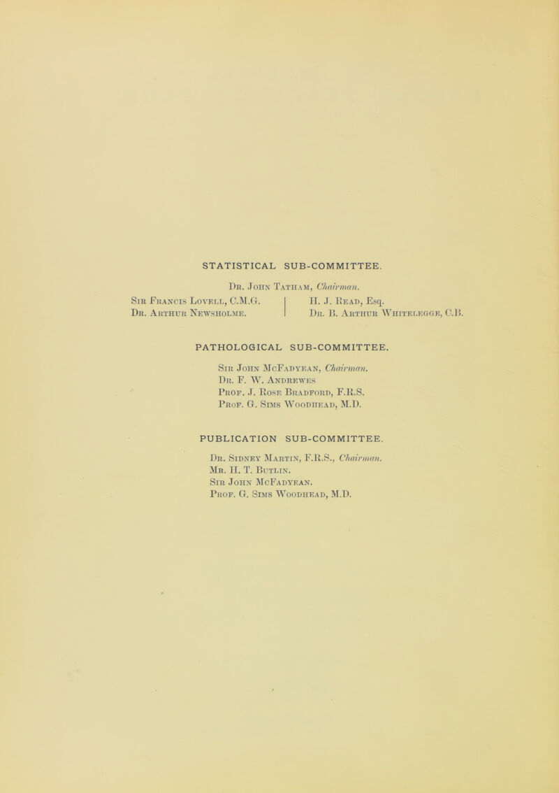 STATISTICAL SUB-COMMITTEE. Dr. John Tatiiam, Chairman. Sir Francis Lovell, C.M.G. II. J. Hear, Esq. Dr. Arthur Newsholme. I)r. B. Arthur Whitelegge, C.B. PATHOLOGICAL SUB-COMMITTEE. Sir John McFadyean, Chairman. Dr. F. W. Andrewes Prof. J. Rose Bradford, F.R.S. Prof. G. Sims Woodhead, M.I). PUBLICATION SUB-COMMITTEE. Dr. Sidney Martin, F.R.S., Chairman. Mr. II. T. Butlin. Sir John McFadyean. Prof. G. Sims Woodhead, M.D.