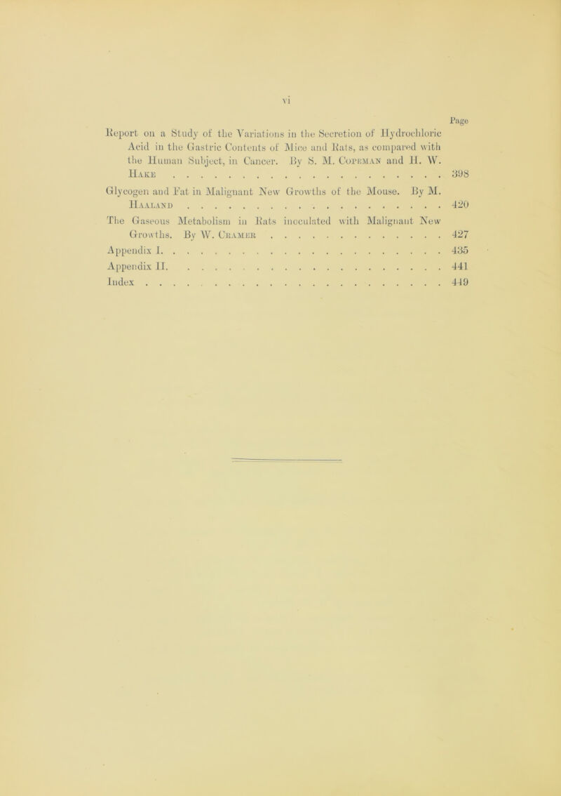 Page lieport on a Study of the Variations in the Secretion of Hydrochloric Acid in the Gastric Contents of Mice and ltats, as compared with the Human Subject, in Cancer. By S. M. Copbman and 11. W. Hake 898 Glycogen and Eat in Malignant New Growths of the Mouse. By M. Haaland 420 The Gaseous Metabolism in Bats inoculated with Malignant New Growths. By W. Cramer 427 Appendix 1 485 Appendix II. 441 Index 419