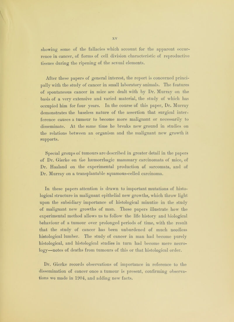 showing some of the fallacies which account for the apparent occur- rence in cancer, of forms of cell division characteristic of reproductive tissues during the ripening of the sexual elements. After these papers of general interest, the report is concerned princi- pally with the study of cancer in small laboratory animals. The features of spontaneous cancer in mice are dealt with by Dr. Murray on the basis of a very extensive and varied material, the study of which has occupied him for four years. In the course of this paper, Dr. Murray demonstrates the baseless nature of the assertion that surgical inter- ference causes a tumour to become more malignant or necessarily to disseminate. At the same time he breaks new ground in studies on the relations between an organism and the malignant new growth it supports. Special groups of tumours are described in greater detail in the papers of Dr. Gierke on the haemorrhagic mammary carcinomata of mice, of Dr. Haaland on the experimental production of sarcomata, and of Dr. Murray on a transplantable squamous-celled carcinoma. In these papers attention is drawn to important mutations of histo- logical structure in malignant epithelial new growths, which throw light upon the subsidiary importance of histological minutiae in the study of malignant new growths of man. These papers illustrate how the experimental method allows us to follow the life history and biological behaviour of a tumour over prolonged periods of time, with the result that the study of cancer has been unburdened of much needless histological lumber. The study of cancer in man had become purely histological, and histological studies in turn had become mere necro- logy—notes of deaths from tumours of this or that histological order. Dr. Gierke records observations of importance in reference to the dissemination of cancer once a tumour is present, confirming observa- tions we made in 1904, and adding new facts.