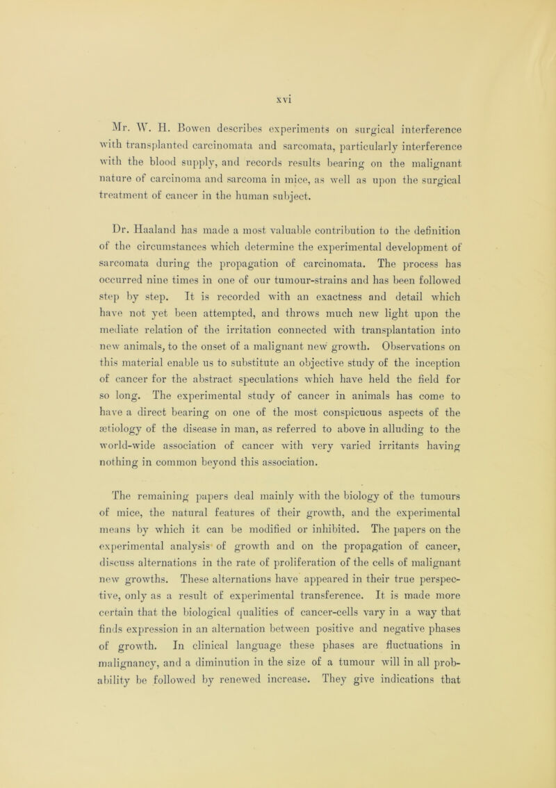 Mr. W . H. Bowen describes experiments on surgical interference with transplanted carcinomata and sarcomata, particularly interference with the blood supply, and records results bearing on the malignant nature of carcinoma and sarcoma in mice, as well as upon the surgical treatment of cancer in the human subject. Dr. Haaland has made a most valuable contribution to the definition of the circumstances which determine the experimental development of sarcomata during the propagation of carcinomata. The process has occurred nine times in one of our tumour-strains and has been followed step by step. It is recorded with an exactness and detail which have not yet been attempted, and throws much new light upon the mediate relation of the irritation connected with transplantation into new animals, to the onset of a malignant new growth. Observations on this material enable us to substitute an objective study of the inception of cancer for the abstract speculations which have held the field for so long. The experimental study of cancer in animals has come to have a direct bearing on one of the most conspicuous aspects of the aetiology of the disease in man, as referred to above in alluding to the world-wide association of cancer with very varied irritants having nothing in common beyond this association. The remaining papers deal mainly with the biology of the tumours of mice, the natural features of their growth, and the experimental means by which it can be modified or inhibited. The papers on the experimental analysis of growth and on the propagation of cancer, discuss alternations in the rate of proliferation of the cells of malignant new growths. These alternations have appeared in their true perspec- tive, only as a result of experimental transference. It is made more certain that the biological qualities of cancer-cells vary in a way that finds expression in an alternation between positive and negative phases of growth. In clinical language these phases are fluctuations in malignancy, and a diminution in the size of a tumour will in all prob- ability be followed by renewed increase. They give indications that