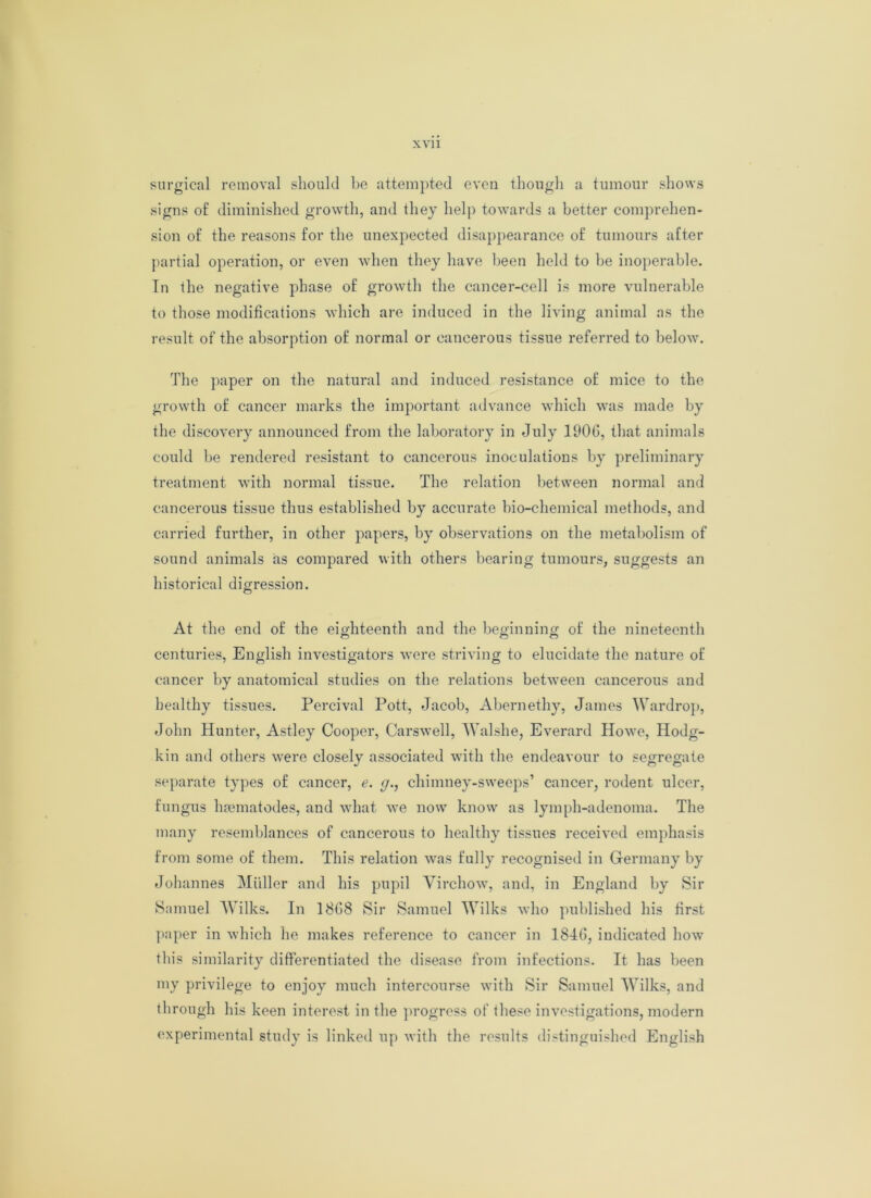 surgical removal should be attempted even though a tumour shows signs of diminished growth, and they help towards a better comprehen- sion of the reasons for the unexpected disappearance of tumours after partial operation, or even when they have been held to be inoperable. In the negative phase of growth the cancer-cell is more vulnerable to those modifications which are induced in the living animal as the result of the absorption of normal or cancerous tissue referred to below. The paper on the natural and induced resistance of mice to the growth of cancer marks the important advance which was made by the discovery announced from the laboratory in July 1900, that animals could be rendered resistant to cancerous inoculations by preliminary treatment with normal tissue. The relation between normal and cancerous tissue thus established by accurate bio-chemical methods, and carried further, in other papers, by observations on the metabolism of sound animals as compared with others bearing tumours, suggests an historical digression. At the end of the eighteenth and the beginning of the nineteenth centuries, English investigators were striving to elucidate the nature of cancer by anatomical studies on the relations between cancerous and healthy tissues. Percival Pott, Jacob, Abernethy, James Wardrop, John Hunter, Astley Cooper, Carswell, Walshe, Everard Howe, Hodg- kin and others were closely associated with the endeavour to segregate separate types of cancer, e. g., chimney-sweeps’ cancer, rodent ulcer, fungus hrematodes, and what we now know as lymph-adenoma. The many resemblances of cancerous to healthy tissues received emphasis from some of them. This relation was fully recognised in Germany by Johannes Muller and his pupil Virchow, and, in England by Sir Samuel Wilks. In 18G8 Sir Samuel Wilks who published his first paper in which he makes reference to cancer in 184(1, indicated how this similarity differentiated the disease from infections. It has been my privilege to enjoy much intercourse with Sir Samuel Wilks, and through his keen interest in the progress of these investigations, modern experimental study is linked up with the results distinguished English