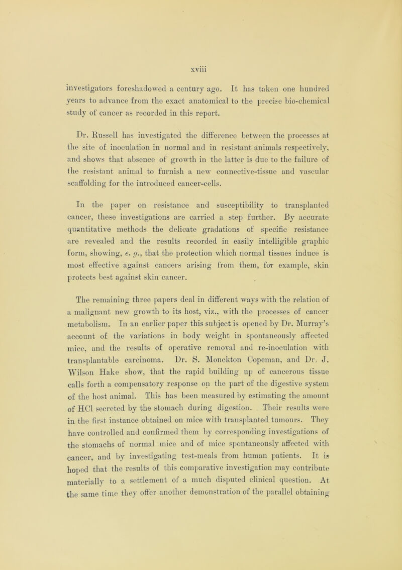 investigators foreshadowed a century ago. It has taken one hundred years to advance from the exact anatomical to the precise bio-chemical study of cancer as recorded in this report. Dr. Kussell has investigated the difference between the processes at the site of inoculation in normal and in resistant animals respectively, and shows that absence of growth in the latter is due to the failure of the resistant animal to furnish a new connective-tissue and vascular scaffolding for the introduced cancer-cells. In the paper on resistance and susceptibility to transplanted cancer, these investigations are carried a step further. By accurate quantitative methods the delicate gradations of specific resistance are revealed and the results recorded in easily intelligible graphic form, showing, e. g., that the protection which normal tissues induce is most effective against cancers arising from them, for example, skin protects best against skin cancer. The remaining three papers deal in different ways with the relation of a malignant new growth to its host, viz., with the processes of cancer metabolism. In an earlier paper this subject is opened by Dr. Murray's account of the variations in body weight in spontaneously affected mice, and the results of operative removal and re-inoculation with transplantable carcinoma. Dr. S. Monckton Copeman, and Dr, J. Wil son Hake show, that the rapid building up of cancerous tissue calls forth a compensatory response on the part of the digestive system of the host animal. This has been measured by estimating the amount of HC1 secreted by the stomach during digestion. Their results were in the first instance obtained on mice with transplanted tumours. They have controlled and confirmed them by corresponding investigations of the stomachs of normal mice and of mice spontaneously affected with cancer, and by investigating test-meals from human patients. It is hoped that the results of this comparative investigation may contribute materially to a settlement of a much disputed clinical question. At the same time they offer another demonstration of the parallel obtaining