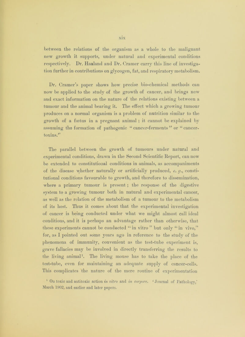 between the relations of the organism as a whole to the malignant new growth it supports, under natural and experimental conditions respectively. Dr. Haaland and Dr. Cramer carry this line of investiga- tion further in contributions on glycogen, fat, and respiratory metabolism. Dr. Cramer’s paper shows how precise bio-chemical methods can now be applied to the study of the growth of cancer, and brings new and exact information on the nature of the relations existing between a tumour and the animal bearing it. The effect which a growing tumour produces on a normal organism is a problem of nutrition similar to the growth of a foetus in a pregnant animal ; it cannot be explained by assuming the formation of pathogenic “ cancer-ferments ” or “ cancer- toxins.'” The parallel between the growth of tumours under natural and experimental conditions, drawn in the Second Scientific Report, can now be extended to constitutional conditions in animals, as accompaniments of the disease whether naturally or artificially produced, e. g., consti- tutional conditions favourable to growth, and therefore to dissemination, where a primary tumour is present ; the response of the digestive system to a growing tumour both in natural and experimental cancer, as well as the relation of the metabolism of a tumour to the metabolism of its host. Thus it comes about that the experimental investigation of cancer is being conducted under what we might almost call ideal conditions, and it is perhaps an advantage rather than otherwise, that these experiments cannot be conducted “in vitro ” but only “in vivo,” for, as I pointed out some years ago in reference to the study of the phenomena of immunity, convenient as the test-tube experiment is, grave fallacies may be involved in directly transferring the results to the living animal1. The living mouse has to take the place of the test-tube, even for maintaining an adequate supply of cancer-cells. This complicates the nature of the mere routine of experimentation 1 Oa toxic and autitoxic action in vitro and in corpore. ‘ Journal of Pathology,' March 1902, and earlier and later papers.