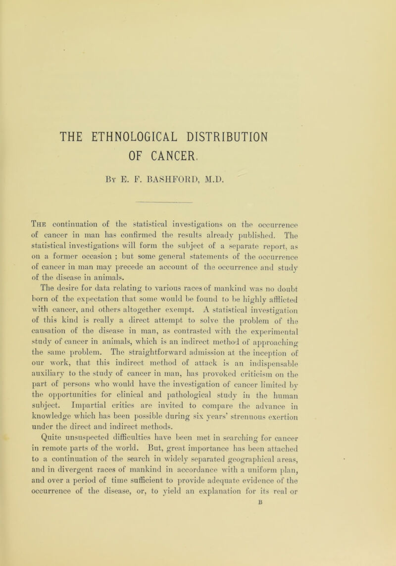 THE ETHNOLOGICAL DISTRIBUTION OF CANCER. Bv E. F. BASHFORD, M.D. The continuation of the statistical investigations on the occurrence of cancer in man has confirmed the results already published. The statistical investigations will form the subject of a separate report, as on a former occasion ; but some general statements of the occurrence of cancer in man may precede an account of the occurrence and study of the disease in animals. The desire for data relating to various races of mankind was no doubt born of the expectation that some would be found to be highly afflicted w ith cancer, and others altogether exempt. A statistical investigation of this kind is really a direct attempt to solve the problem of the causation of the disease in man, as contrasted with the experimental study of cancer in animals, which is an indirect method of approaching the same problem. The straightforward admission at the inception of our work, that this indirect method of attack is an indispensable auxiliary to the study of cancer in man, has provoked criticism on the part of persons who would have the investigation of cancer limited by the opportunities for clinical and pathological study in the human subject. Impartial critics are invited to compare the advance in knowledge which has been possible during six years’ strenuous exertion under the direct and indirect methods. Quite unsuspected difficulties have been met in searching for cancer in remote parts of the world. But, great importance has been attached to a continuation of the search in widely separated geographical areas, and in divergent races of mankind in accordance with a uniform plan, and over a period of time sufficient to provide adequate evidence of the occurrence of the disease, or, to yield an explanation for its real or B