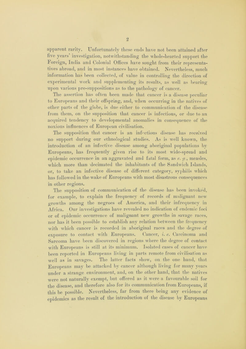 apparent rarity* Unfortunately these ends have not been attained after five years investigation, notwithstanding the whole-hearted support the Foreign, India and Colonial Offices have sought from their representa- tives abroad, and in most instances have obtained. Nevertheless, much information has been collected, of value in controlling; the direction of experimental work and supplementing its results, as well as bearing upon various pre-suppositions as to the pathology of cancer. The assertion has often been made that cancer is a disease peculiar to Europeans and their offspring, and, when occurring in the natives of other parts of the globe, is due either to communication of the disease from them, on the supposition that cancer is infectious, or due to an acquired tendency to developmental anomalies in consequence of the noxious influences of European civilisation. The supposition that cancer is an infectious disease has received no support during our ethnological studies. As is well known, the introduction of an infective disease among aboriginal populations by Europeans, has frequently given rise to its most wide-spread and epidemic occurrence in an aggravated and fatal form, as e. c/., measles, which more than decimated the inhabitants of the Sandwich Islands, or, to take an infective disease of different category, syphilis which has followed in the wake of Europeans with most disastrous consequences in other regions. The supposition of communication of the disease has been invoked, for example, to explain the frequency of records of malignant new urowths among the negroes of America, and their infrequency in Africa. Our investigations have revealed no indication of endemic foci or of epidemic occurrence of malignant new growths in savage races, nor has it been possible to establish any relation between the frequency with which cancer is recorded in aboriginal races and the degree of exposure to contact with Europeans. Cancer, i. e. Carcinoma and Sarcoma have been discovered in regions where the degree of contact with Europeans is still at its minimum. Isolated cases of cancer have been reported in Europeans living in parts remote from civilisation as well as in savages. The latter facts show, on the one hand, that Europeans may be attacked by cancer although living for many years under a si range environment, and, on the other hand, that the natives were not naturally exempt, but offered as it were a favourable soil for the disease, and therefore also for its communication from Europeans, if this be possible. Nevertheless, far from there being any evidence of epidemics as the result of the introduction of the disease by Europeans