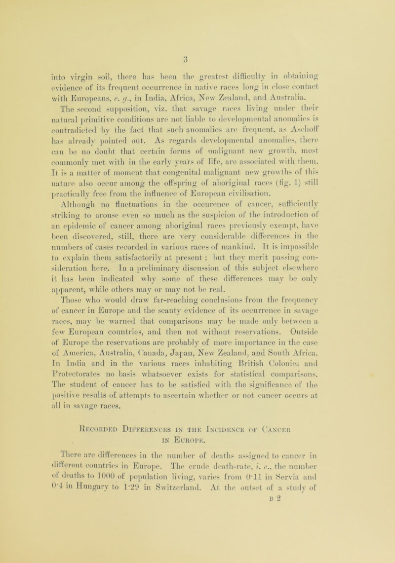 •) «') into virgin soil, there has been the greatest difficulty in obtaining evidence of its frequent occurrence in native races long in close contact with Europeans, e. g., in India, Africa, New Zealand, and Australia. The second supposition, viz. that savage races living under their natural primitive conditions are not liable to developmental anomalies is contradicted by the fact that such anomalies are frequent, as Aschoff has already pointed out. As regards developmental anomalies, there can he no doubt that certain forms of malignant new growth, most commonly met with in the early years of life, are associated with them. It is a matter of moment that congenital malignant new growths of this nature also occur among the offspring of aboriginal races (tig. 1) still practically free from the influence of European civilisation. Although no fluctuations in the occurence of cancer, sufticientlv striking to arouse even so much as the suspicion of the introduction of an epidemic of cancer among aboriginal races previously exempt, have been discovered, still, there are very considerable differences in the numbers of cases recorded in various races of mankind. It is impossible to explain them satisfactorily at present ; but they merit passing con- sideration here. In a preliminary discussion of this subject elsewhere it has been indicated why some of these differences may he only apparent, while others may or may not be real. Those who would draw far-reaching conclusions from the frequency of cancer in Europe and the scanty evidence of its occurrence in savage races, may he warned that comparisons may be made only between a few European countries, and then not without reservations. Outside of Europe the reservations are probably of more importance in the case of America, Australia, Canada, Japan, New Zealand, and South Africa. In India and in the various races inhabiting British Colonies and Protectorates no basis whatsoever exists for statistical comparisons. The student of cancer has to he satisfied with the significance of the positive results of attempts to ascertain whether or not cancer occurs at all in savage races. Recorded Differences in the Incidence of Cancer in Europe. There are differences in the number of deaths assigned to cancer in different countries in Europe. The crude death-rate, /. e., the number of deaths to 1000 of population living, varies from 0*11 in Servia and <>-T in Hungary to 1*29 in Switzerland. At the outset of a study of B 2