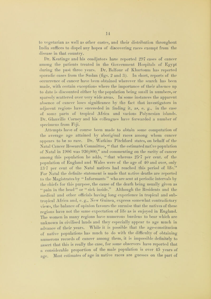 to vegetarian as well as other castes, and their distribution throughout India suffices to dispel any hopes of discovering races exempt from the disease in that country. Dr. Keatingc and his coadjutors have reported 207 cases of cancer among the patients treated in the Government Hospitals of Egypt during the past three years. Dr. Balfour of Khartoum has reported sporadic cases from the Sudan (fig*. 2 and 3). In short, reports of the occurrence of cancer have been obtained wherever the search has been made, with certain exceptions where the importance of their absence up to date is discounted either by the population being small in numbers, or sparsely scattered over very wide areas. In some instances the apparent absence of cancer loses significance by the fact that investigators in adjacent regions have succeeded in finding it, as, e. g\, in the case of some parts of tropical Africa and various Polynesian islands. Dr. Glanville Corney and his colleagues have forwarded a number of specimens from Fiji. Attempts have of course been made to obtain some computation of the average age attained by aboriginal races among whom cancer appears to he so rare. Dr. Watkins Pitchford states, on behalf of the Natal Cancer Research Committee, “ that the estimated native population of Natal in 1906 was 930,000,” and commenting on the rarity of cancer among this population he adds, “that whereas 25*7 per cent, of the population of England and Wales were of the age of 40 and over, only 13 7 per cent of the Natal natives had reached this period of life.” For Natal the definite statement is made that native deaths are reported to the Magistrates by “ Informants ” who are sent at periodic intervals by the chiefs for this purpose, the cause of the death being usually given as “pain in the head” or “sick inside.” Although the Residents and the medical and other officials having long experience in tropical and sub- tropical Africa and, e. g., New Guinea, express somewhat contradictory views, the balance of opinion favours the surmise that the natives of these regions have not the same expectation of life as is enjoyed in England. The women in many regions have numerous burdens to bear which are unknown in civilised lands and they especially appear to age much in advance of their years. While it is possible that the age-constitution of native populations has much to do with the difficulty of obtaining numerous records of cancer among them, it is impossible definitely to assert that this is really the case, for some observers have reported that a considerable proportion of the male population is over 45 years of age. Most estimates of age in native races are guesses on the part of